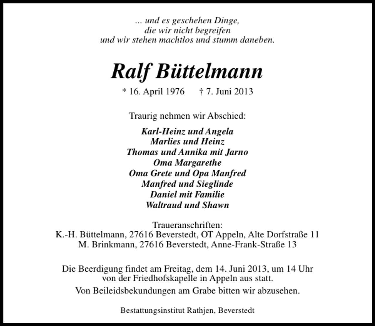 <p>... und es geschehen Dinge,<br />die wir nicht begreifen<br />und wir stehen machtlos und stumm daneben.</p><p>Ralf Büttelmann<br />* 16. April 1976</p><p>† 7. Juni 2013</p><p>Traurig nehmen wir Abschied:<br />Karl-Heinz und Angela<br />Marlies und Heinz<br />Thomas und Annika mit Jarno<br />Oma Margarethe<br />Oma Grete und Opa Manfred<br />Manfred und Sieglinde<br />Daniel mit Familie<br />Waltraud und Shawn<br />Traueranschriften:<br />K.-H. Büttelmann, 27616 Beverstedt, OT Appeln, Alte Dorfstraße 11<br />M. Brinkmann, 27616 Beverstedt, Anne-Frank-Straße 13<br />Die Beerdigung findet am Freitag, dem 14. Juni 2013, um 14 Uhr<br />von der Friedhofskapelle in Appeln aus statt.<br />Von Beileidsbekundungen am Grabe bitten wir abzusehen.<br />Bestattungsinstitut Rathjen, Beverstedt</p>