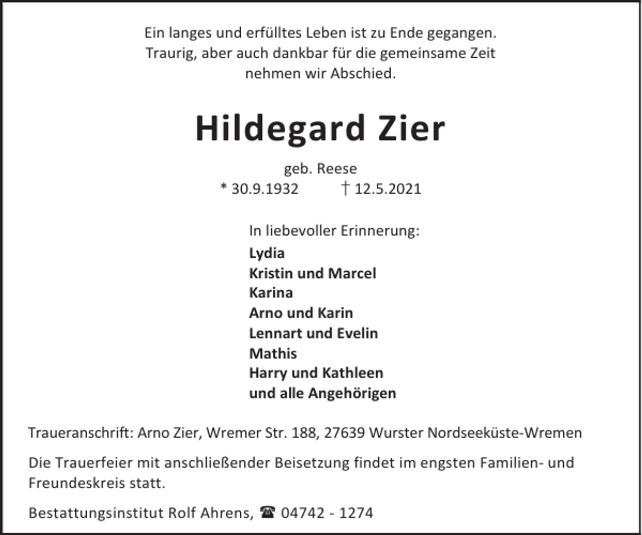 <p>Ein langes und erfülltes Leben ist zu Ende gegangen.<br />Traurig, aber auch dankbar für die gemeinsame Zeit<br />nehmen wir Abschied.</p><p>Hildegard Zier<br />geb. Reese<br />* 30.9.1932<br />† 12.5.2021<br />In liebevoller Erinnerung:<br />Lydia<br />Kristin und Marcel<br />Karina<br />Arno und Karin<br />Lennart und Evelin<br />Mathis<br />Harry und Kathleen<br />und alle Angehörigen<br />Traueranschrift: Arno Zier, Wremer Str. 188, 27639 Wurster Nordseeküste-Wremen<br />Die Trauerfeier mit anschließender Beisetzung findet im engsten Familien- und<br />Freundeskreis statt.<br />Bestattungsinstitut Rolf Ahrens, 04742 - 1274</p>