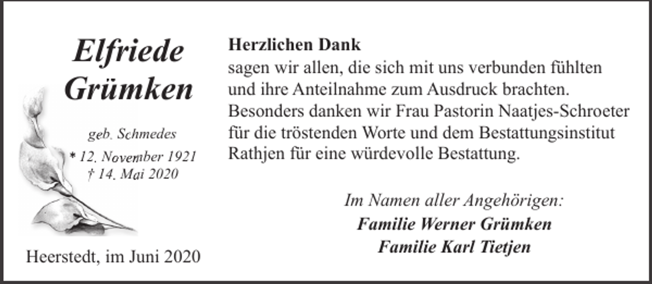 <p>Elfriede<br />G ümken<br />Grüm<br />geb. Schhmedes<br />* 12. Novem<br />mber 1921<br />† 14. Maai 2020</p><p>Heerstedt, im Juni 2020</p><p>Herzlichen Dank<br />sagen wir allen, die sich mit uns verbunden fühlten<br />und ihre Anteilnahme zum Ausdruck brachten.<br />Besonders danken wir Frau Pastorin Naatjes-Schroeter<br />für die tröstenden Worte und dem Bestattungsinstitut<br />Rathjen für eine würdevolle Bestattung.<br />Im Namen aller Angehörigen:<br />Familie Werner Grümken<br />Familie Karl Tietjen</p>