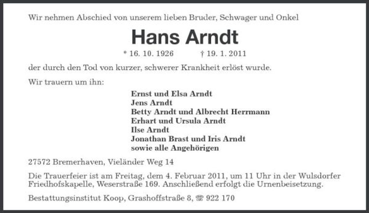 <p>Wir nehmen Abschied von unserem lieben Bruder, Schwager und Onkel</p><p>Hans Arndt<br />* 16. 10. 1926 † 19. 1. 2011 der durch den Tod von kurzer, schwerer Krankheit erlöst wurde. Wir trauern um ihn: Ernst und Elsa Arndt Jens Arndt Betty Arndt und Albrecht Herrmann Erhart und Ursula Arndt Ilse Arndt Jonathan Brast und Iris Arndt sowie alle Angehörigen 27572 Bremerhaven, Vieländer Weg 14 Die Trauerfeier ist am Freitag, dem 4. Februar 2011, um 11 Uhr in der Wulsdorfer Friedhofskapelle, Weserstraße 169. Anschließend erfolgt die Urnenbeisetzung. Bestattungsinstitut Koop, Grashoffstraße 8, 922 170</p>