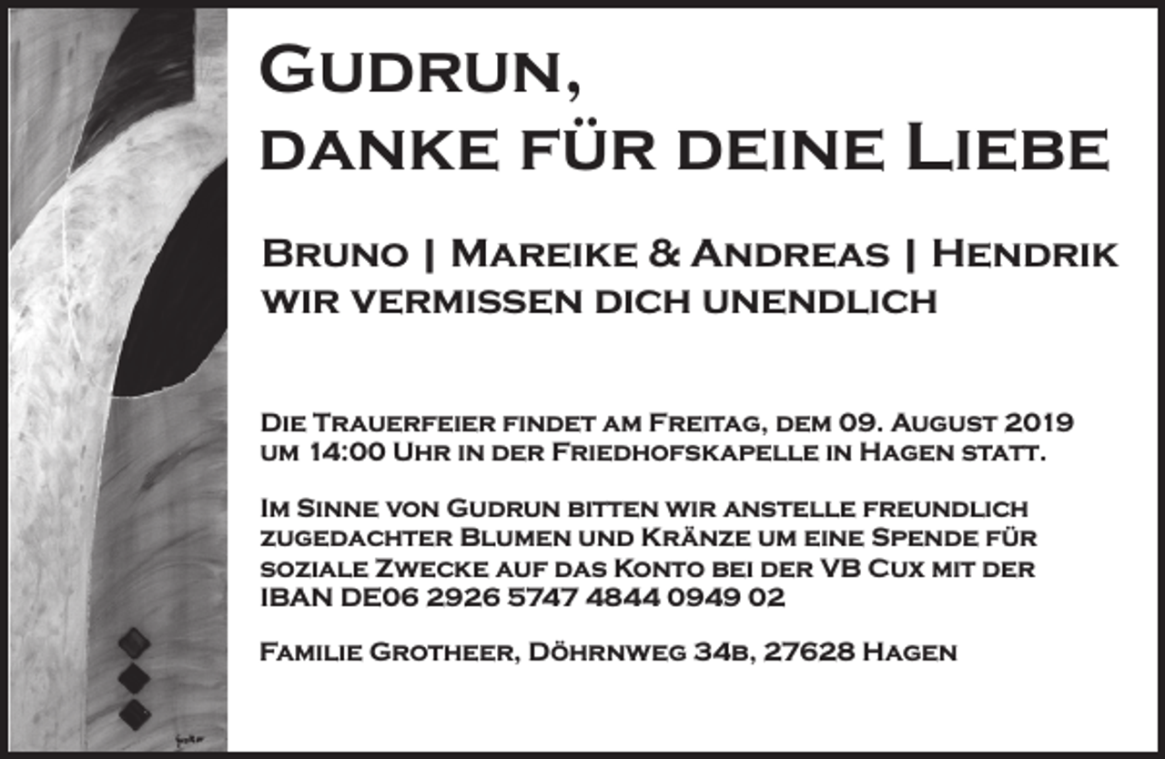 <p>Gudrun,<br />danke für deine Liebe<br />Bruno | Mareike &amp; Andreas | Hendrik<br />wir vermissen dich unendlich<br />Die Trauerfeier findet am Freitag, dem 09. August 2019<br />um 14:00 Uhr in der Friedhofskapelle in Hagen statt.<br />Im Sinne von Gudrun bitten wir anstelle freundlich<br />zugedachter Blumen und Kränze um eine Spende für<br />soziale Zwecke auf das Konto bei der VB Cux mit der<br />IBAN DE06 2926 5747 4844 0949 02<br />Familie Grotheer, Döhrnweg 34b, 27628 Hagen</p>