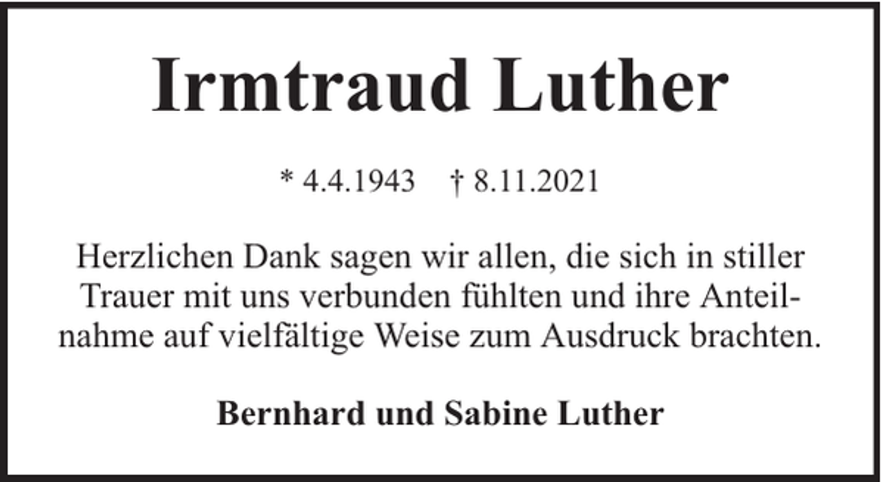 <p>Irmtraud Luther<br />* 4.4.1943 † 8.11.2021</p><p>Herzlichen Dank sagen wir allen, die sich in stiller<br />Trauer mit uns verbunden fühlten und ihre Anteilnahme auf vielfältige Weise zum Ausdruck brachten.<br />Bernhard und Sabine Luther</p>