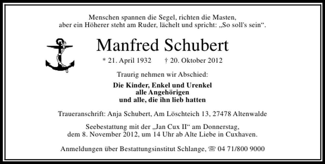 <p>Menschen spannen die Segel, richten die Masten,<br />aber ein Höherer steht am Ruder, lächelt und spricht: „So soll's sein“.</p><p>Manfred Schubert<br />* 21. April 1932</p><p>† 20. Oktober 2012</p><p>Traurig nehmen wir Abschied:<br />Die Kinder, Enkel und Urenkel<br />alle Angehörigen<br />und alle, die ihn lieb hatten<br />Traueranschrift: Anja Schubert, Am Löschteich 13, 27478 Altenwalde<br />Seebestattung mit der „Jan Cux II“ am Donnerstag,<br />dem 8. November 2012, um 14 Uhr ab Alte Liebe in Cuxhaven.<br />Anmeldungen über Bestattungsinstitut Schlange, s 04 71/800 9000</p>