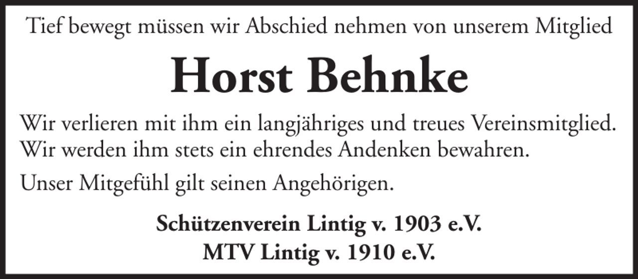<p>Tief bewegt müssen wir Abschied nehmen von unserem Mitglied</p><p>Horst Behnke<br />Wir verlieren mit ihm ein langjähriges und treues Vereinsmitglied.<br />Wir werden ihm stets ein ehrendes Andenken bewahren.<br />Unser Mitgefühl gilt seinen Angehörigen.<br />Schützenverein Lintig v. 1903 e.V.<br />MTV Lintig v. 1910 e.V.</p>