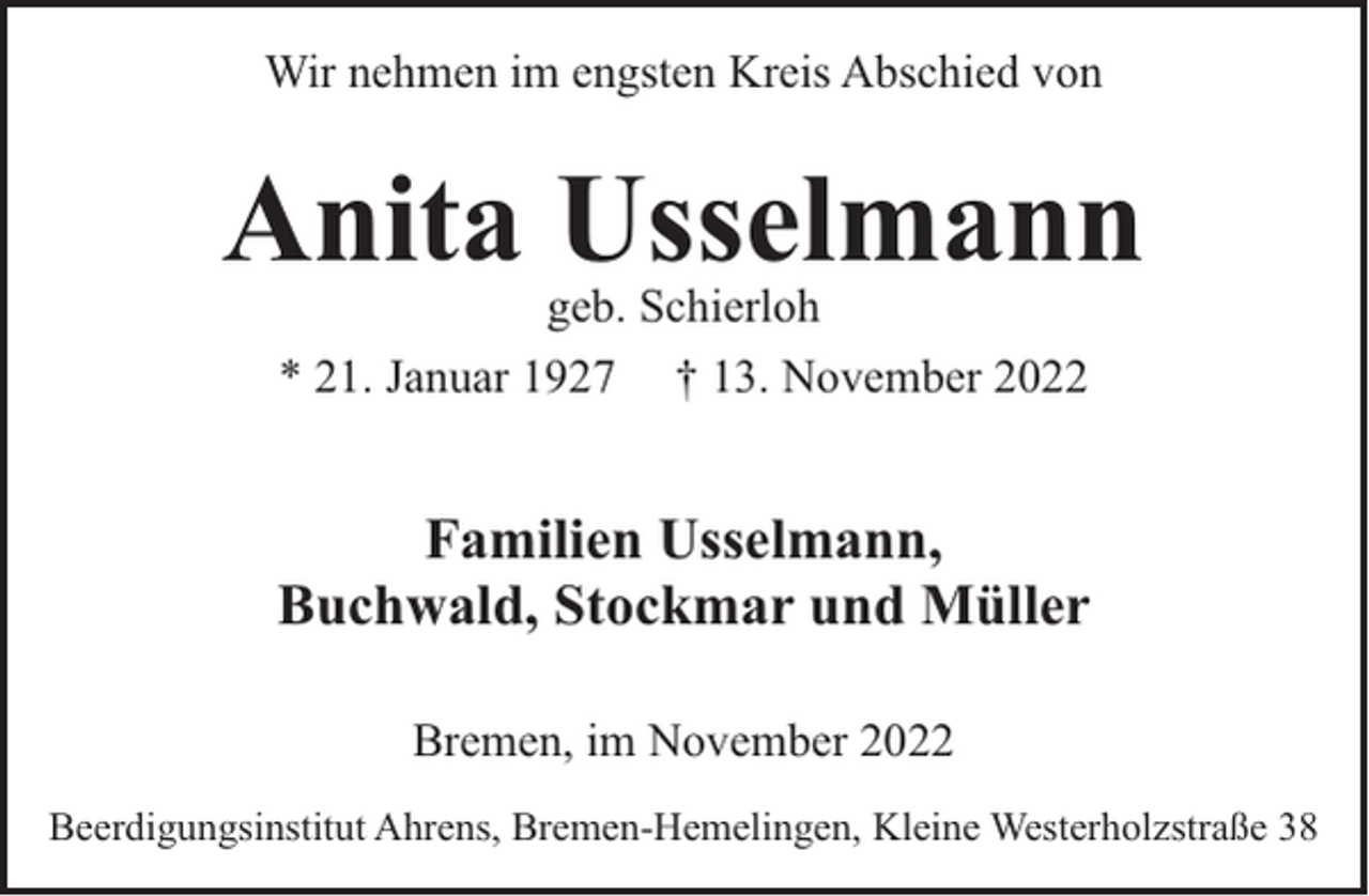 <p>Wir nehmen im engsten Kreis Abschied von</p><p>Anita Usselmann<br />geb. Schierloh<br />* 21. Januar 1927 † 13. November 2022</p><p>Familien Usselmann,<br />Buchwald, Stockmar und Müller<br />Bremen, im November 2022<br />Beerdigungsinstitut Ahrens, Bremen-Hemelingen, Kleine Westerholzstraße 38</p>