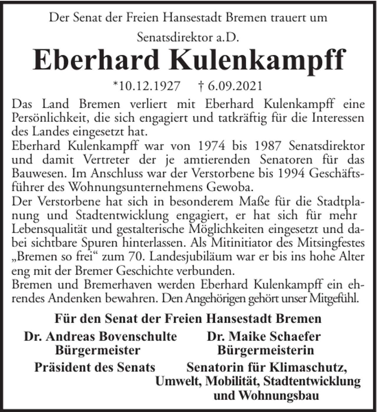 <p>Der Senat der Freien Hansestadt Bremen trauert um<br />Senatsdirektor a.D.</p><p>Eberhard Kulenkampff</p><p>*10.12.1927 † 6.09.2021<br />Das Land Bremen verliert mit Eberhard Kulenkampff eine<br />Persönlichkeit, die sich engagiert und tatkräftig für die Interessen<br />des Landes eingesetzt hat.<br />Eberhard Kulenkampff war von 1974 bis 1987 Senatsdirektor<br />und damit Vertreter der je amtierenden Senatoren für das<br />Bauwesen. Im Anschluss war der Verstorbene bis 1994 Geschäftsführer des Wohnungsunternehmens Gewoba.<br />Der Verstorbene hat sich in besonderem Maße für die Stadtplanung und Stadtentwicklung engagiert, er hat sich für mehr<br />Lebensqualität und gestalterische Möglichkeiten eingesetzt und dabei sichtbare Spuren hinterlassen. Als Mitinitiator des Mitsingfestes<br />„Bremen so frei“ zum 70. Landesjubiläum war er bis ins hohe Alter<br />eng mit der Bremer Geschichte verbunden.<br />Bremen und Bremerhaven werden Eberhard Kulenkampff ein ehrendes Andenken bewahren. Den Angehörigen gehört unser Mitgefühl.<br />Für den Senat der Freien Hansestadt Bremen<br />Dr. Andreas Bovenschulte<br />Dr. Maike Schaefer<br />Bürgermeister<br />Bürgermeisterin<br />Präsident des Senats<br />Senatorin für Klimaschutz,<br />Umwelt, Mobilität, Stadtentwicklung<br />und Wohnungsbau</p>