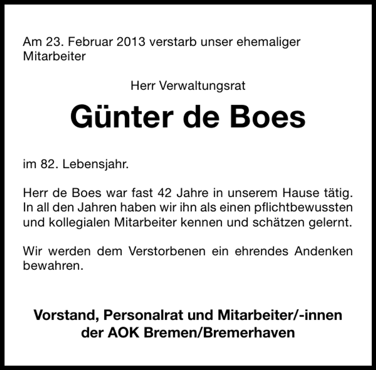 <p>Am 23. Februar 2013 verstarb unser ehemaliger<br />Mitarbeiter<br />Herr Verwaltungsrat</p><p>Günter de Boes<br />im 82. Lebensjahr.<br />Herr de Boes war fast 42 Jahre in unserem Hause tätig.<br />In all den Jahren haben wir ihn als einen pflichtbewussten<br />und kollegialen Mitarbeiter kennen und schätzen gelernt.<br />Wir werden dem Verstorbenen ein ehrendes Andenken<br />bewahren.</p><p>Vorstand, Personalrat und Mitarbeiter/-innen<br />der AOK Bremen/Bremerhaven</p>