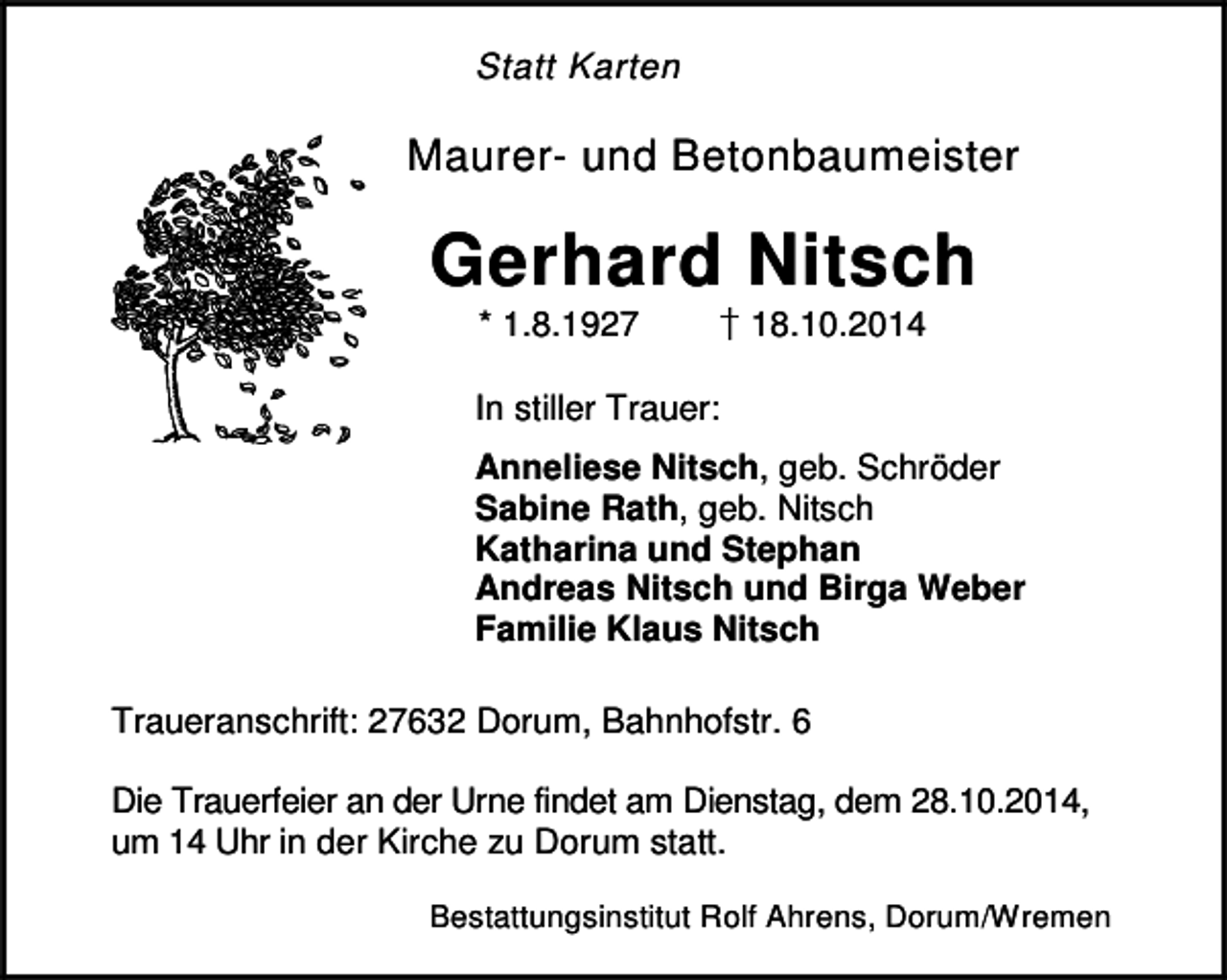 <p>Statt Karten</p><p>Maurer- und Betonbaumeister</p><p>Gerhard Nitsch<br />✂</p><p>* 1.8.1927</p><p>18.10.2014</p><p>In stiller Trauer:<br />Anneliese Nitsch, geb. Schröder<br />Sabine Rath, geb. Nitsch<br />Katharina und Stephan<br />Andreas Nitsch und Birga Weber<br />Familie Klaus Nitsch<br />Traueranschrift: 27632 Dorum, Bahnhofstr. 6<br />Die Trauerfeier an der Urne findet am Dienstag, dem 28.10.2014,<br />um 14 Uhr in der Kirche zu Dorum statt.<br />Bestattungsinstitut Rolf Ahrens, Dorum/Wremen</p>