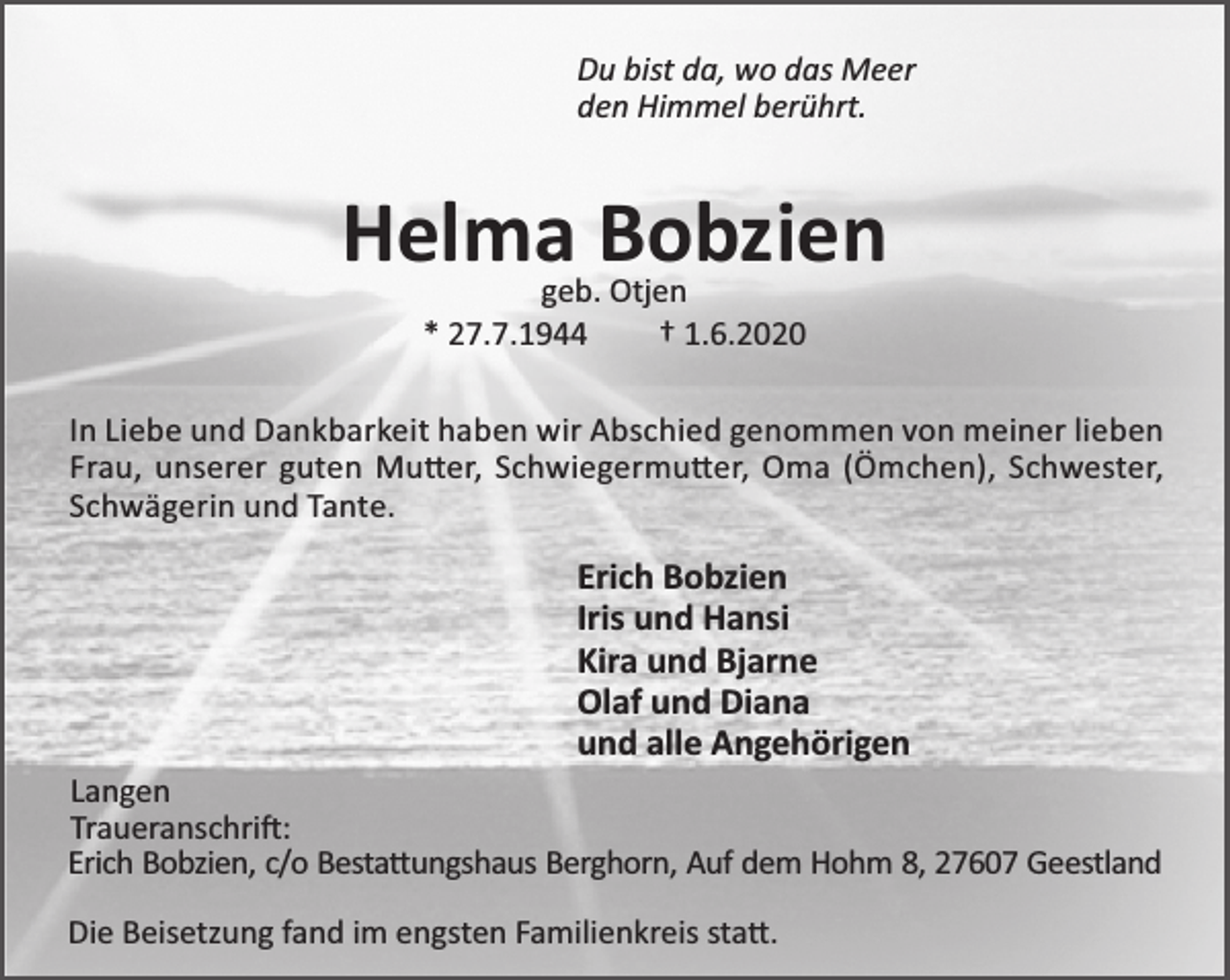 <p>Du bist da, wo das Meer<br />den Himmel berührt.</p>
<p>Helma Bobzien<br />geb. Otjen<br />* 27.7.1944<br />† 1.6.2020</p>
<p>In Liebe und Dankbarkeit haben wir Abschied genommen von meiner lieben<br />Frau, unserer guten Mu er, Schwiegermu er, Oma (Ömchen), Schwester,<br />Schwägerin und Tante.</p>
<p>Erich Bobzien<br />Iris und Hansi<br />Kira und Bjarne<br />Olaf und Diana<br />und alle Angehörigen<br />Langen<br />Traueranschri :<br />Erich Bobzien, c/o Besta ungshaus Berghorn, Auf dem Hohm 8, 27607 Geestland<br />Die Beisetzung fand im engsten Familienkreis sta .</p>