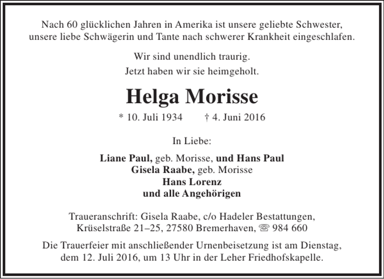 <p>Nach 60 glücklichen Jahren in Amerika ist unsere geliebte Schwester,<br />unsere liebe Schwägerin und Tante nach schwerer Krankheit eingeschlafen.<br />Wir sind unendlich traurig.<br />Jetzt haben wir sie heimgeholt.</p><p>Helga Morisse</p><p>* 10. Juli 1934</p><p>† 4. Juni 2016</p><p>In Liebe:<br />Liane Paul, geb. Morisse, und Hans Paul<br />Gisela Raabe, geb. Morisse<br />Hans Lorenz<br />und alle Angehörigen<br />Traueranschrift: Gisela Raabe, c/o Hadeler Bestattungen,<br />Krüselstraße 21–25, 27580 Bremerhaven,  984 660<br />Die Trauerfeier mit anschließender Urnenbeisetzung ist am Dienstag,<br />dem 12. Juli 2016, um 13 Uhr in der Leher Friedhofskapelle.</p>