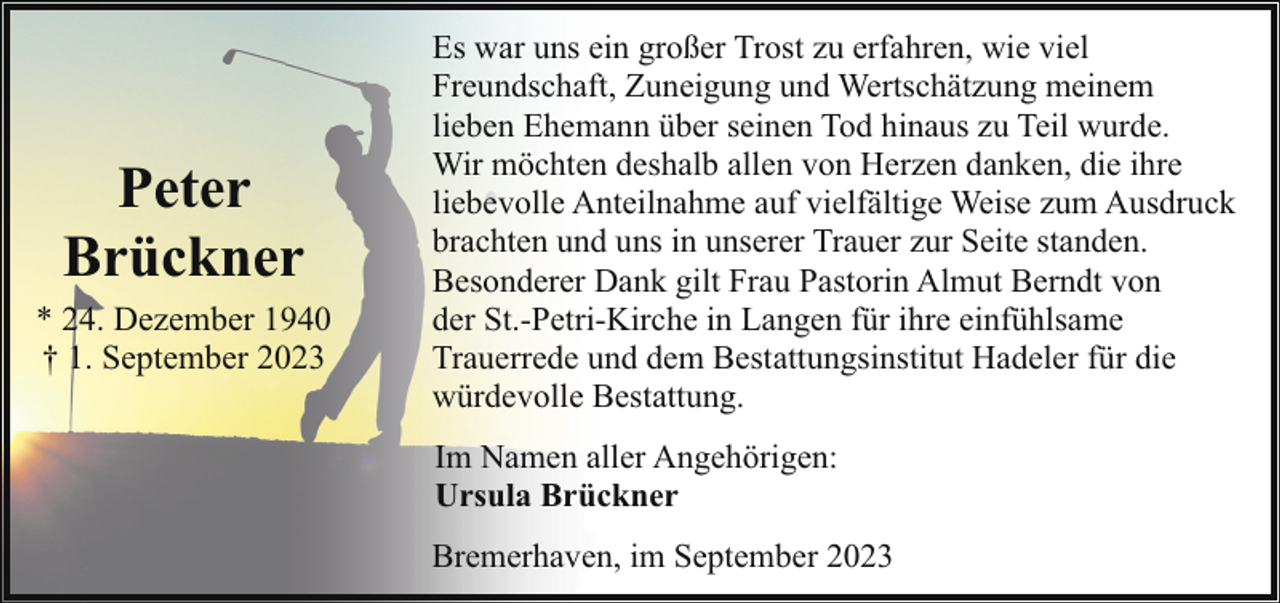<p>Peter<br />Brückner<br />* 24. Dezember 1940<br />† 1. September 2023</p><p>Es war uns ein großer Trost zu erfahren, wie viel<br />Freundschaft, Zuneigung und Wertschätzung meinem<br />lieben Ehemann über seinen Tod hinaus zu Teil wurde.<br />Wir möchten deshalb allen von Herzen danken, die ihre<br />liebevolle Anteilnahme auf vielfältige Weise zum Ausdruck<br />brachten und uns in unserer Trauer zur Seite standen.<br />Besonderer Dank gilt Frau Pastorin Almut Berndt von<br />der St.-Petri-Kirche in Langen für ihre einfühlsame<br />Trauerrede und dem Bestattungsinstitut Hadeler für die<br />würdevolle Bestattung.<br />Im Namen aller Angehörigen:<br />Ursula Brückner<br />Bremerhaven, im September 2023</p>