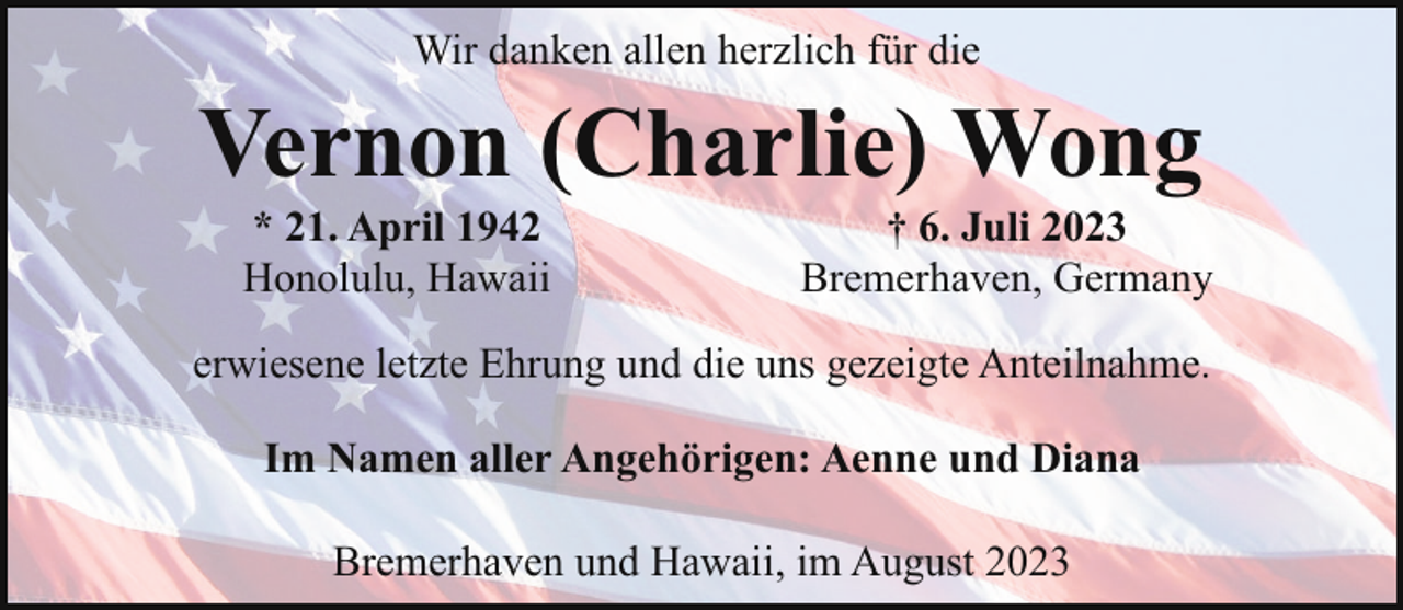<p>Wir danken allen herzlich für die</p><p>Vernon (Charlie) Wong<br />* 21. April 1942<br />Honolulu, Hawaii</p><p>† 6. Juli 2023<br />Bremerhaven, Germany</p><p>erwiesene letzte Ehrung und die uns gezeigte Anteilnahme.<br />Im Namen aller Angehörigen: Aenne und Diana<br />Bremerhaven und Hawaii, im August 2023</p>