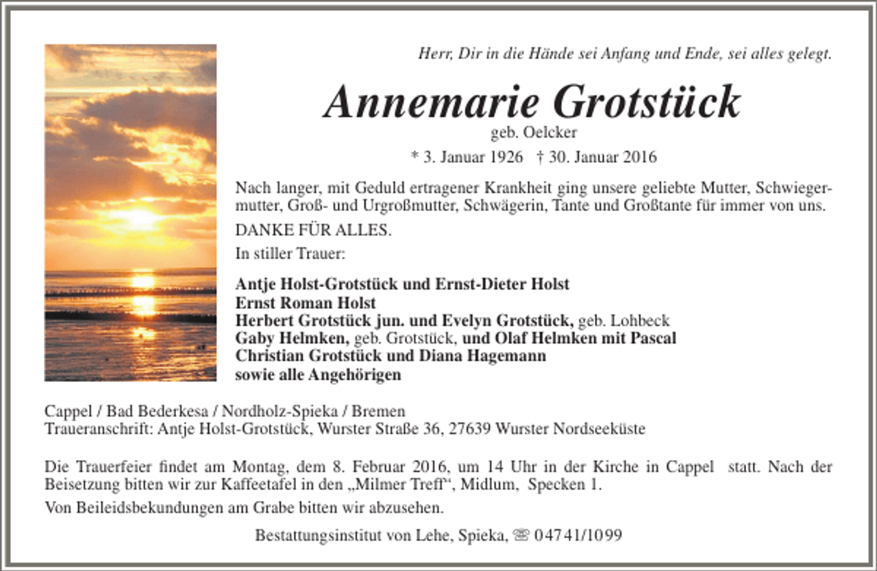 <p>Herr, Dir in die Hände sei Anfang und Ende, sei alles gelegt.</p><p>Annemarie Grotstück<br />geb. Oelcker<br />* 3. Januar 1926 † 30. Januar 2016</p><p>Nach langer, mit Geduld ertragener Krankheit ging unsere geliebte Mutter, Schwiegermutter, Groß- und Urgroßmutter, Schwägerin, Tante und Großtante für immer von uns.<br />DANKE FÜR ALLES.<br />In stiller Trauer:<br />Antje Holst-Grotstück und Ernst-Dieter Holst<br />Ernst Roman Holst<br />Herbert Grotstück jun. und Evelyn Grotstück, geb. Lohbeck<br />Gaby Helmken, geb. Grotstück, und Olaf Helmken mit Pascal<br />Christian Grotstück und Diana Hagemann<br />sowie alle Angehörigen<br />Cappel / Bad Bederkesa / Nordholz-Spieka / Bremen<br />Traueranschrift: Antje Holst-Grotstück, Wurster Straße 36, 27639 Wurster Nordseeküste<br />Die Trauerfeier findet am Montag, dem 8. Februar 2016, um 14 Uhr in der Kirche in Cappel statt. Nach der<br />Beisetzung bitten wir zur Kaffeetafel in den „Milmer Treff“, Midlum, Specken 1.<br />Von Beileidsbekundungen am Grabe bitten wir abzusehen.<br />Bestattungsinstitut von Lehe, Spieka,  0 47 41/10 99</p>