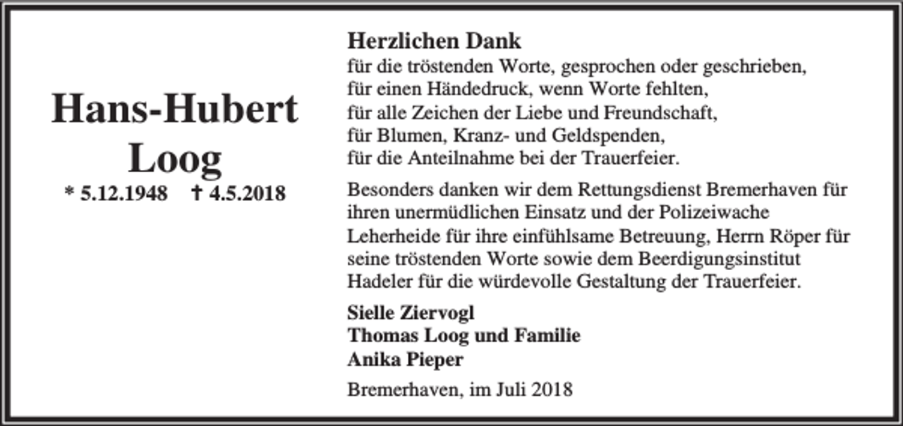 <p>Herzlichen Dank</p><p>Hans-Hubert<br />Loog<br />* 5.12.1948</p><p>B 4.5.2018</p><p>für die tröstenden Worte, gesprochen oder geschrieben,<br />für einen Händedruck, wenn Worte fehlten,<br />für alle Zeichen der Liebe und Freundschaft,<br />für Blumen, Kranz- und Geldspenden,<br />für die Anteilnahme bei der Trauerfeier.<br />Besonders danken wir dem Rettungsdienst Bremerhaven für<br />ihren unermüdlichen Einsatz und der Polizeiwache<br />Leherheide für ihre einfühlsame Betreuung, Herrn Röper für<br />seine tröstenden Worte sowie dem Beerdigungsinstitut<br />Hadeler für die würdevolle Gestaltung der Trauerfeier.<br />Sielle Ziervogl<br />Thomas Loog und Familie<br />Anika Pieper<br />Bremerhaven, im Juli 2018</p>