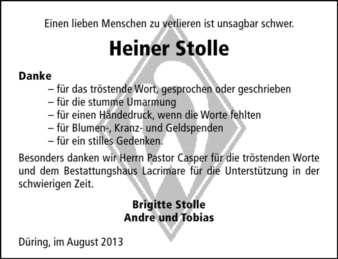 <p>Einen lieben Menschen zu verlieren ist unsagbar schwer.</p><p>Heiner Stolle<br />Danke<br />– für das tröstende Wort, gesprochen oder geschrieben<br />– für die stumme Umarmung<br />– für einen Händedruck, wenn die Worte fehlten<br />– für Blumen-, Kranz- und Geldspenden<br />– für ein stilles Gedenken.<br />Besonders danken wir Herrn Pastor Casper für die tröstenden Worte<br />und dem Bestattungshaus Lacrimare für die Unterstützung in der<br />schwierigen Zeit.<br />Brigitte Stolle<br />Andre und Tobias<br />Düring, im August 2013</p>
