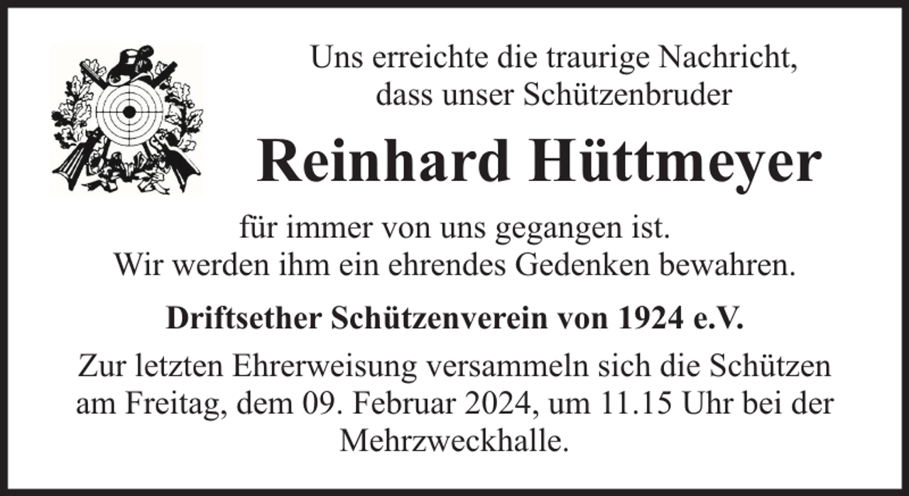 <p>Uns erreichte die traurige Nachricht,<br />dass unser Schützenbruder</p><p>Reinhard Hüttmeyer<br />für immer von uns gegangen ist.<br />Wir werden ihm ein ehrendes Gedenken bewahren.<br />Driftsether Schützenverein von 1924 e.V.<br />Zur letzten Ehrerweisung versammeln sich die Schützen<br />am Freitag, dem 09. Februar 2024, um 11.15 Uhr bei der<br />Mehrzweckhalle.</p>