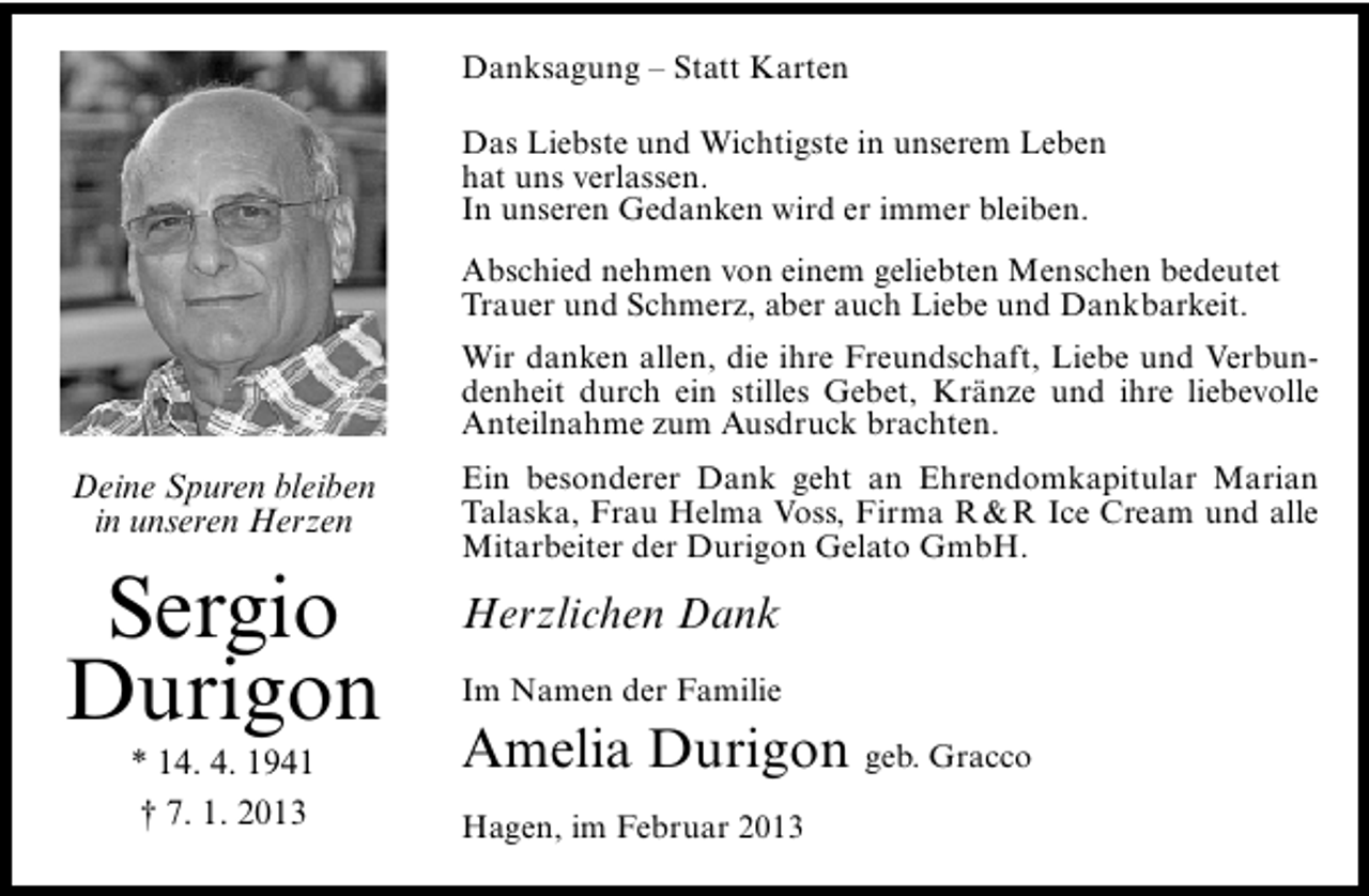 <p>Danksagung – Statt Karten<br />Das Liebste und Wichtigste in unserem Leben<br />hat uns verlassen.<br />In unseren Gedanken wird er immer bleiben.<br />Abschied nehmen von einem geliebten Menschen bedeutet<br />Trauer und Schmerz, aber auch Liebe und Dankbarkeit.<br />Wir danken allen, die ihre Freundschaft, Liebe und Verbundenheit durch ein stilles Gebet, Kränze und ihre liebevolle<br />Anteilnahme zum Ausdruck brachten.</p><p>Deine Spuren bleiben<br />in unseren Herzen</p><p>Sergio<br />Durigon<br />* 14. 4. 1941<br />† 7. 1. 2013</p><p>Ein besonderer Dank geht an Ehrendomkapitular Marian<br />Talaska, Frau Helma Voss, Firma R &amp; R Ice Cream und alle<br />Mitarbeiter der Durigon Gelato GmbH.</p><p>Herzlichen Dank<br />Im Namen der Familie</p><p>Amelia Durigon geb. Gracco<br />Hagen, im Februar 2013</p>
