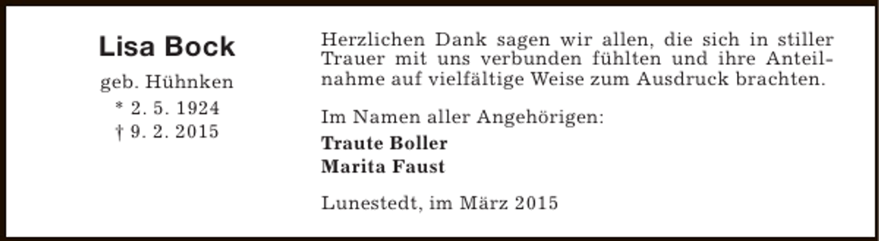 <p>Lisa Bock<br />geb. Hühnken<br />* 2. 5. 1924<br />† 9. 2. 2015</p><p>Herzlichen Dank sagen wir allen, die sich in stiller<br />Trauer mit uns verbunden fühlten und ihre Anteilnahme auf vielfältige Weise zum Ausdruck brachten.<br />Im Namen aller Angehörigen:<br />Traute Boller<br />Marita Faust<br />Lunestedt, im März 2015</p>