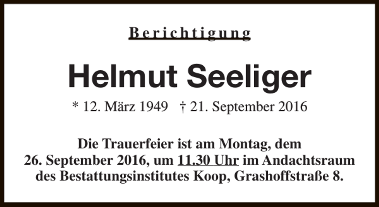 <p>Berichtigung</p><p>Helmut Seeliger<br />* 12. März 1949 † 21. September 2016</p><p>Die Trauerfeier ist am Montag, dem<br />26. September 2016, um 11.30 Uhr im Andachtsraum<br />des Bestattungsinstitutes Koop, Grashoffstraße 8.</p>