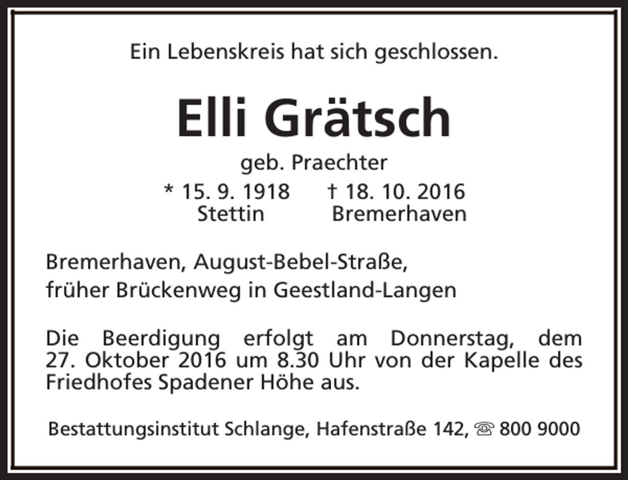 <p>Ein Lebenskreis hat sich geschlossen.</p><p>Elli Grätsch</p><p>geb. Praechter<br />* 15. 9. 1918<br />† 18. 10. 2016<br />Stettin<br />Bremerhaven<br />Bremerhaven, August-Bebel-Straße,<br />früher Brückenweg in Geestland-Langen<br />Die Beerdigung erfolgt am Donnerstag, dem<br />27. Oktober 2016 um 8.30 Uhr von der Kapelle des<br />Friedhofes Spadener Höhe aus.<br />Bestattungsinstitut Schlange, Hafenstraße 142, s 800 9000</p>
