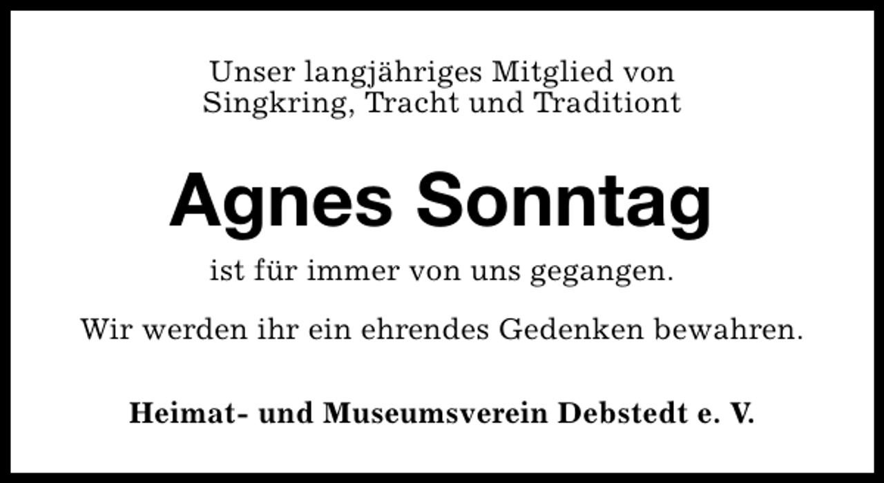 <p>Unser langjähriges Mitglied von<br />Singkring, Tracht und Traditiont</p><p>Agnes Sonntag<br />ist für immer von uns gegangen.</p><p>Wir werden ihr ein ehrendes Gedenken bewahren.<br />Heimat- und Museumsverein Debstedt e. V.</p>