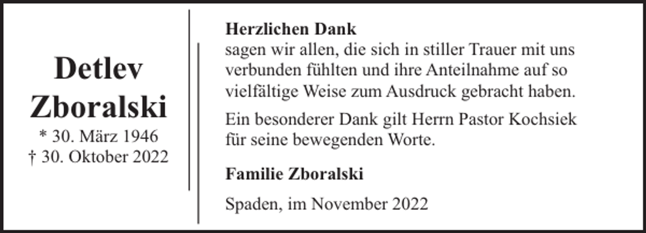 <p>Detlev<br />Zboralski</p><p>* 30. März 1946<br />† 30. Oktober 2022</p><p>Herzlichen Dank<br />sagen wir allen, die sich in stiller Trauer mit uns<br />verbunden fühlten und ihre Anteilnahme auf so<br />vielfältige Weise zum Ausdruck gebracht haben.<br />Ein besonderer Dank gilt Herrn Pastor Kochsiek<br />für seine bewegenden Worte.<br />Familie Zboralski<br />Spaden, im November 2022</p>