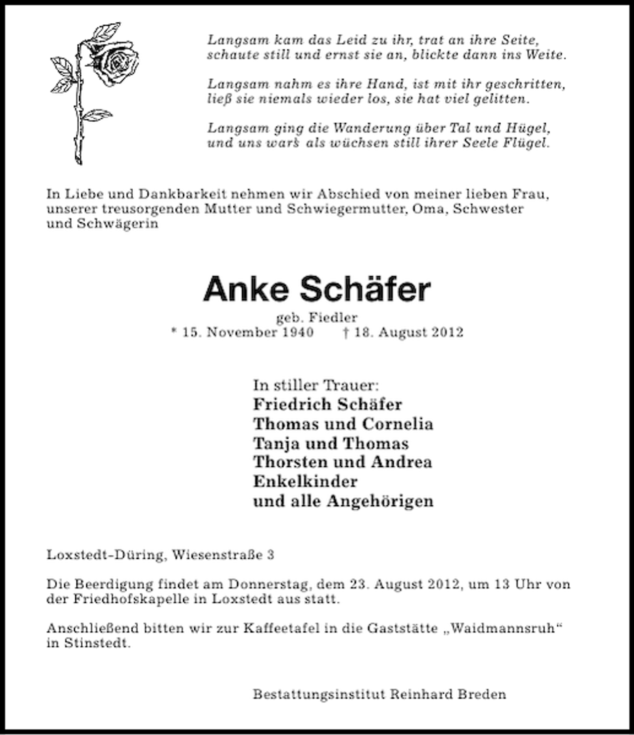 <p>Langsam kam das Leid zu ihr, trat an ihre Seite,<br />schaute still und ernst sie an, blickte dann ins Weite.<br />Langsam nahm es ihre Hand, ist mit ihr geschritten,<br />ließ sie niemals wieder los, sie hat viel gelitten.<br />Langsam ging die Wanderung über Tal und Hügel,<br />und uns war’ als wüchsen still ihrer Seele Flügel.<br />s<br />In Liebe und Dankbarkeit nehmen wir Abschied von meiner lieben Frau,<br />unserer treusorgenden Mutter und Schwiegermutter, Oma, Schwester<br />und Schwägerin</p><p>Anke Schäfer</p><p>geb. Fiedler<br />* 15. November 1940<br />† 18. August 2012</p><p>In stiller Trauer:</p><p>Friedrich Schäfer<br />Thomas und Cornelia<br />Tanja und Thomas<br />Thorsten und Andrea<br />Enkelkinder<br />und alle Angehörigen</p><p>Loxstedt-Düring, Wiesenstraße 3<br />Die Beerdigung findet am Donnerstag, dem 23. August 2012, um 13 Uhr von<br />der Friedhofskapelle in Loxstedt aus statt.<br />Anschließend bitten wir zur Kaffeetafel in die Gaststätte „Waidmannsruh“<br />in Stinstedt.<br />Bestattungsinstitut Reinhard Breden</p>