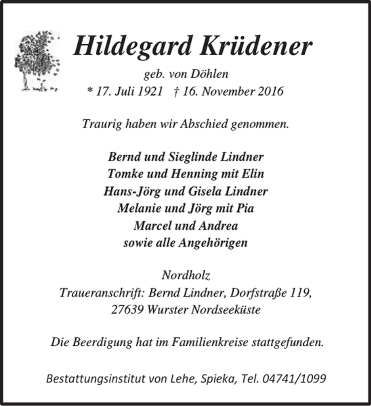 <p>Hildegard Krüdener<br />geb. von Döhlen<br />* 17. Juli 1921 † 16. November 2016<br />Traurig haben wir Abschied genommen.<br />Bernd und Sieglinde Lindner<br />Tomke und Henning mit Elin<br />Hans-Jörg und Gisela Lindner<br />Melanie und Jörg mit Pia<br />Marcel und Andrea<br />sowie alle Angehörigen<br />Nordholz<br />Traueranschrift: Bernd Lindner, Dorfstraße 119,<br />27639 Wurster Nordseeküste<br />Die Beerdigung hat im Familienkreise stattgefunden.<br />Bestattungsinstitut von Lehe, Spieka, Tel. 04741/1099</p>