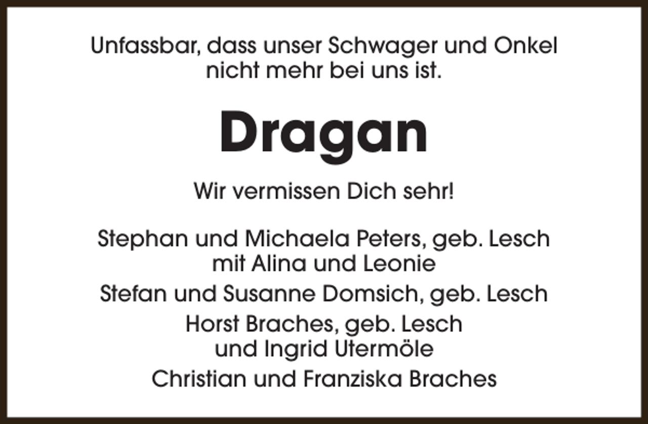 <p>Unfassbar, dass unser Schwager und Onkel<br />nicht mehr bei uns ist.</p><p>Dragan<br />Wir vermissen Dich sehr!<br />Stephan und Michaela Peters, geb. Lesch<br />mit Alina und Leonie<br />Stefan und Susanne Domsich, geb. Lesch<br />Horst Braches, geb. Lesch<br />und Ingrid Utermöle<br />Christian und Franziska Braches</p>