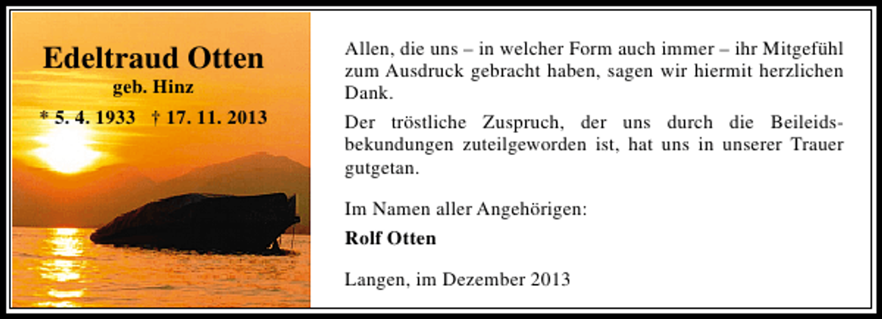 <p>Edeltraud Otten<br />geb. Hinz</p><p>* 5. 4. 1933 † 17. 11. 2013</p><p>Allen, die uns – in welcher Form auch immer – ihr Mitgefühl<br />zum Ausdruck gebracht haben, sagen wir hiermit herzlichen<br />Dank.<br />Der tröstliche Zuspruch, der uns durch die Beileidsbekundungen zuteilgeworden ist, hat uns in unserer Trauer<br />gutgetan.<br />Im Namen aller Angehörigen:<br />Rolf Otten<br />Langen, im Dezember 2013</p>