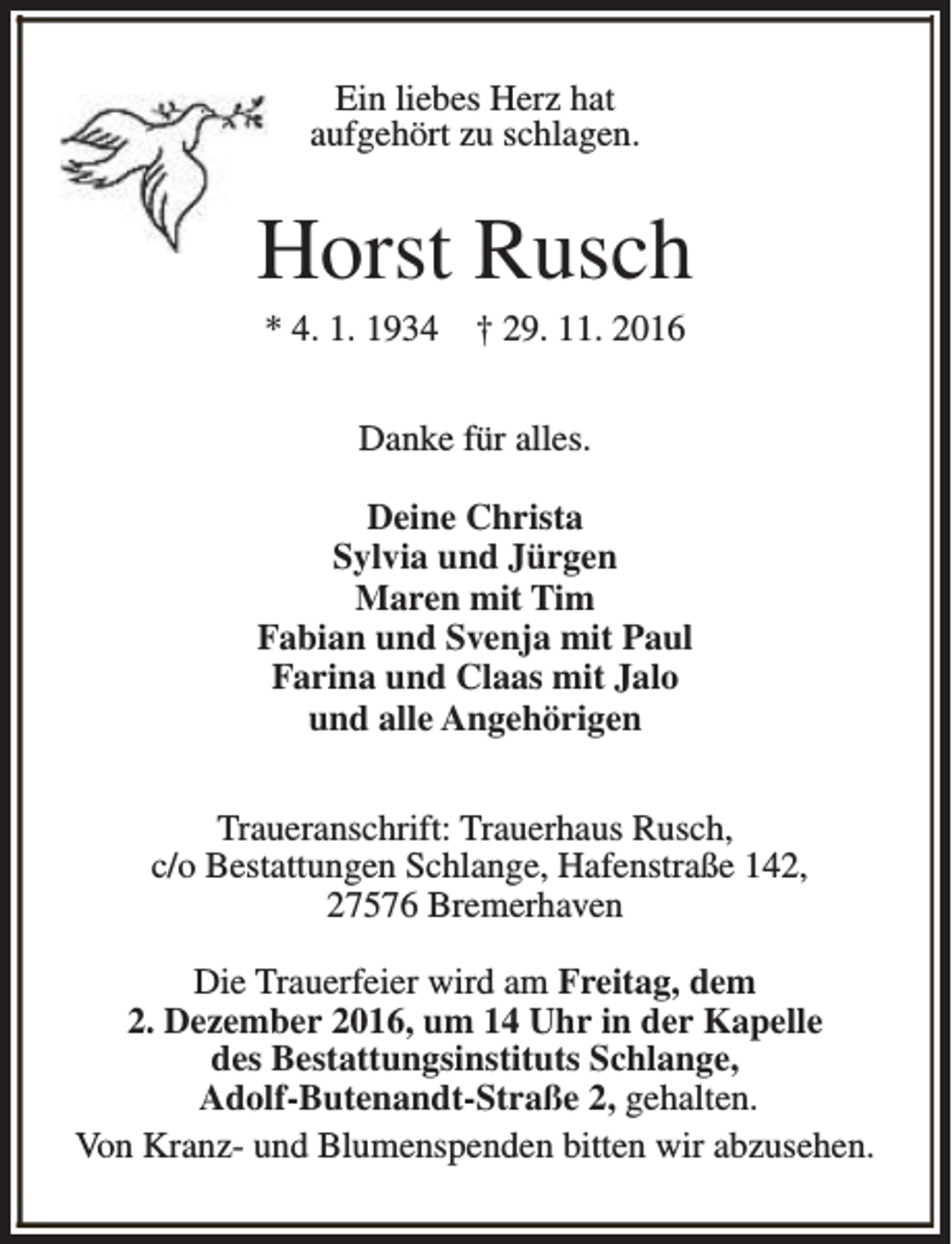 <p>Ein liebes Herz hat<br />aufgehört zu schlagen.</p><p>Horst Rusch<br />* 4. 1. 1934</p><p>† 29. 11. 2016</p><p>Danke für alles.<br />Deine Christa<br />Sylvia und Jürgen<br />Maren mit Tim<br />Fabian und Svenja mit Paul<br />Farina und Claas mit Jalo<br />und alle Angehörigen<br />Traueranschrift: Trauerhaus Rusch,<br />c/o Bestattungen Schlange, Hafenstraße 142,<br />27576 Bremerhaven<br />Die Trauerfeier wird am Freitag, dem<br />2. Dezember 2016, um 14 Uhr in der Kapelle<br />des Bestattungsinstituts Schlange,<br />Adolf-Butenandt-Straße 2, gehalten.<br />Von Kranz- und Blumenspenden bitten wir abzusehen.</p>