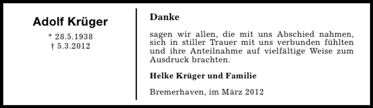 <p>Adolf Krüger<br />* 28.5.1938<br />† 5.3.2012</p><p>Danke<br />sagen wir allen, die mit uns Abschied nahmen,<br />sich in stiller Trauer mit uns verbunden fühlten<br />und ihre Anteilnahme auf vielfältige Weise zum<br />Ausdruck brachten.<br />Helke Krüger und Familie<br />Bremerhaven, im März 2012</p>