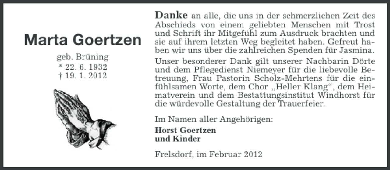 <p>Marta Goertzen<br />geb. Brüning<br />* 22. 6. 1932<br />† 19. 1. 2012</p><p>Danke an alle, die uns in der schmerzlichen Zeit des<br />Abschieds von einem geliebten Menschen mit Trost<br />und Schrift ihr Mitgefühl zum Ausdruck brachten und<br />sie auf ihrem letzten Weg begleitet haben. Gefreut haben wir uns über die zahlreichen Spenden für Jasmina.<br />Unser besonderer Dank gilt unserer Nachbarin Dörte<br />und dem Pflegedienst Niemeyer für die liebevolle Betreuung, Frau Pastorin Scholz-Mehrtens für die einfühlsamen Worte, dem Chor „Heller Klang“, dem Heimatverein und dem Bestattungsinstitut Windhorst für<br />die würdevolle Gestaltung der Trauerfeier.<br />Im Namen aller Angehörigen:<br />Horst Goertzen<br />und Kinder<br />Frelsdorf, im Februar 2012</p>