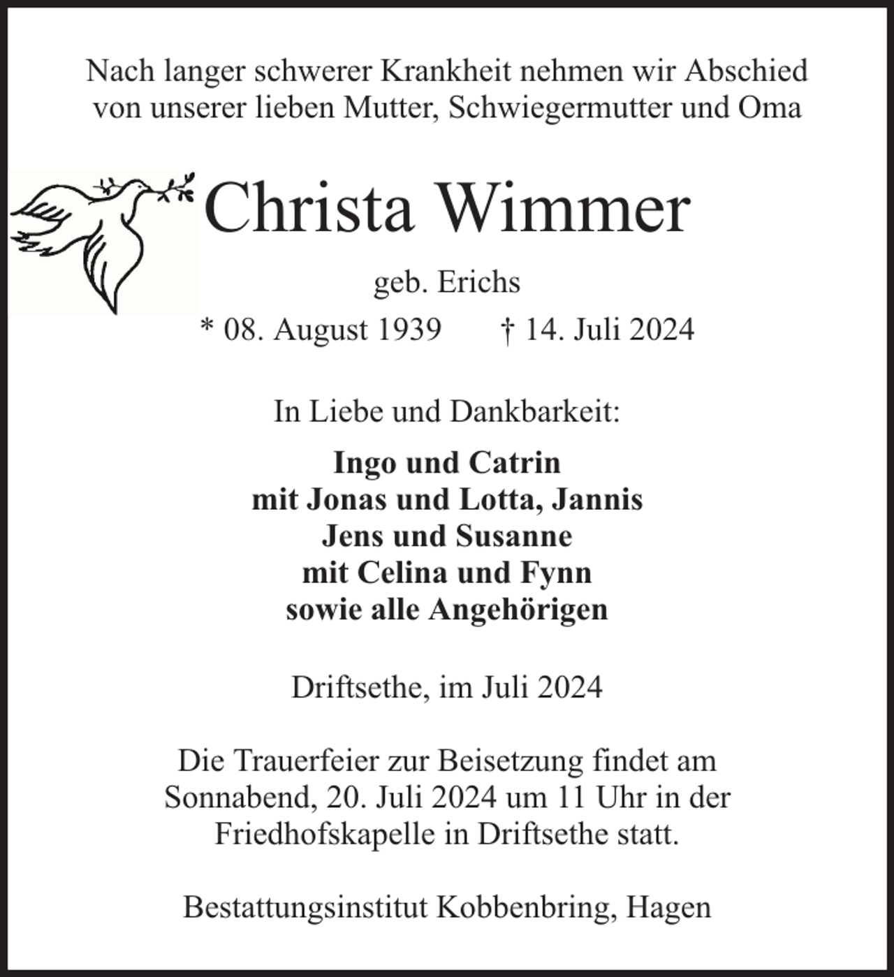 <p>Nach langer schwerer Krankheit nehmen wir Abschied<br />von unserer lieben Mutter, Schwiegermutter und Oma</p><p>Christa Wimmer<br />geb. Erichs<br />* 08. August 1939<br />† 14. Juli 2024<br />In Liebe und Dankbarkeit:<br />Ingo und Catrin<br />mit Jonas und Lotta, Jannis<br />Jens und Susanne<br />mit Celina und Fynn<br />sowie alle Angehörigen<br />Driftsethe, im Juli 2024<br />Die Trauerfeier zur Beisetzung findet am<br />Sonnabend, 20. Juli 2024 um 11 Uhr in der<br />Friedhofskapelle in Driftsethe statt.<br />Bestattungsinstitut Kobbenbring, Hagen</p>