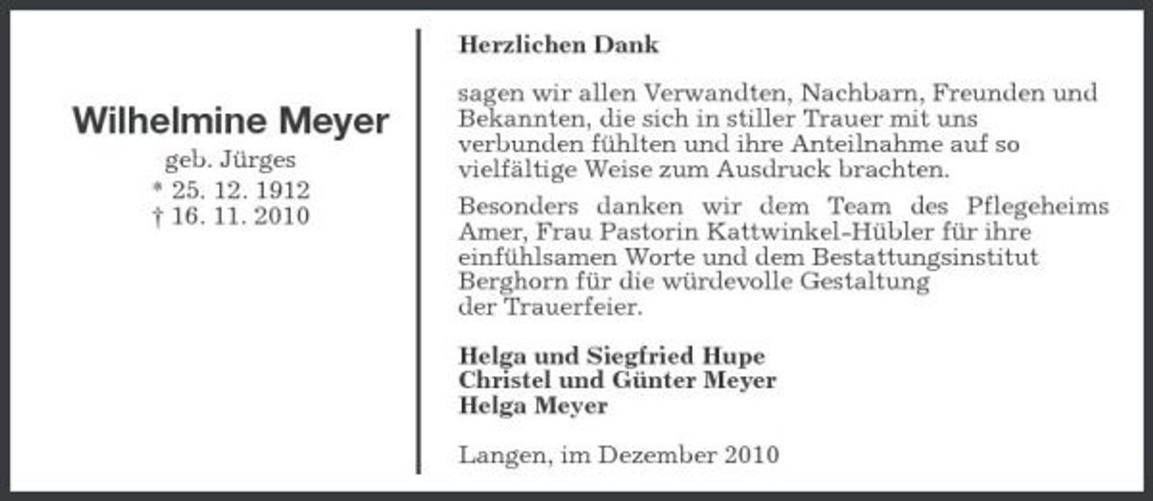 <p>Herzlichen Dank</p><p>Wilhelmine Meyer<br />geb. Jürges * 25. 12. 1912 † 16. 11. 2010</p><p>sagen wir allen Verwandten, Nachbarn, Freunden und Bekannten, die sich in stiller Trauer mit uns verbunden fühlten und ihre Anteilnahme auf so vielfältige Weise zum Ausdruck brachten. Besonders danken wir dem Team des Pflegeheims Amer, Frau Pastorin Kattwinkel-Hübler für ihre einfühlsamen Worte und dem Bestattungsinstitut Berghorn für die würdevolle Gestaltung der Trauerfeier. Helga und Siegfried Hupe Christel und Günter Meyer Helga Meyer Langen, im Dezember 2010</p>