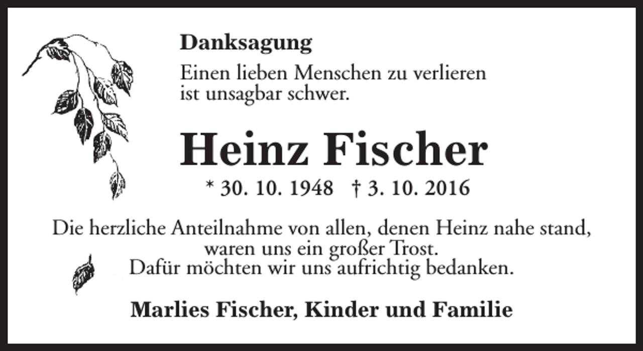 <p>Danksagung<br />Einen lieben Menschen zu verlieren<br />ist unsagbar schwer.</p><p>Heinz Fischer<br />* 30. 10. 1948 † 3. 10. 2016</p><p>Die herzliche Anteilnahme von allen, denen Heinz nahe stand,<br />waren uns ein großer Trost.<br />Dafür möchten wir uns aufrichtig bedanken.<br />Marlies Fischer, Kinder und Familie</p>