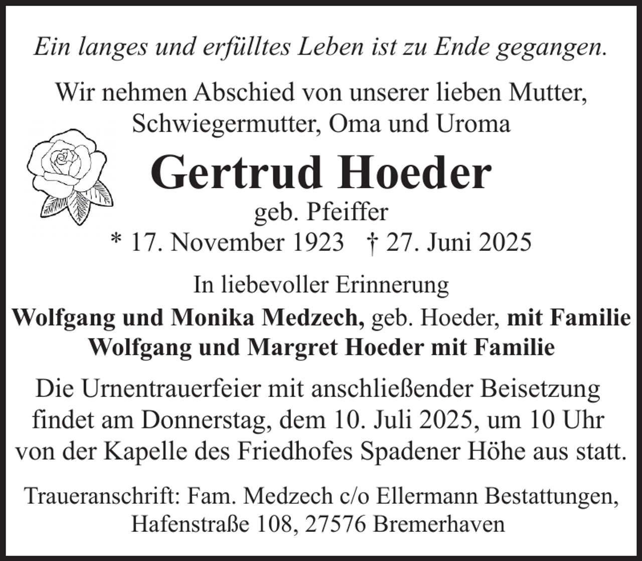 <p>Ein langes und erfülltes Leben ist zu Ende gegangen.<br />Wir nehmen Abschied von unserer lieben Mutter,<br />Schwiegermutter, Oma und Uroma</p><p>Gertrud Hoeder</p><p>geb. Pfeiffer<br />* 17. November 1923 † 27. Juni 2025<br />In liebevoller Erinnerung<br />Wolfgang und Monika Medzech, geb. Hoeder, mit Familie<br />Wolfgang und Margret Hoeder mit Familie</p><p>Die Urnentrauerfeier mit anschließender Beisetzung<br />findet am Donnerstag, dem 10. Juli 2025, um 10 Uhr<br />von der Kapelle des Friedhofes Spadener Höhe aus statt.<br />Traueranschrift: Fam. Medzech c/o Ellermann Bestattungen,<br />Hafenstraße 108, 27576 Bremerhaven</p>