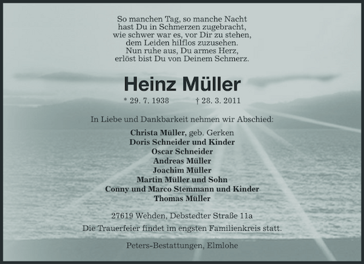 <p>So manchen Tag, so manche Nacht hast Du in Schmerzen zugebracht, wie schwer war es, vor Dir zu stehen, dem Leiden hilflos zuzusehen. Nun ruhe aus, Du armes Herz, erlöst bist Du von Deinem Schmerz.</p><p>Heinz Müller<br />* 29. 7. 1938 † 28. 3. 2011 In Liebe und Dankbarkeit nehmen wir Abschied: Christa Müller, geb. Gerken Doris Schneider und Kinder Oscar Schneider Andreas Müller Joachim Müller Martin Müller und Sohn Conny und Marco Stemmann und Kinder Thomas Müller 27619 Wehden, Debstedter Straße 11a Die Trauerfeier findet im engsten Familienkreis statt. Peters-Bestattungen, Elmlohe</p>
