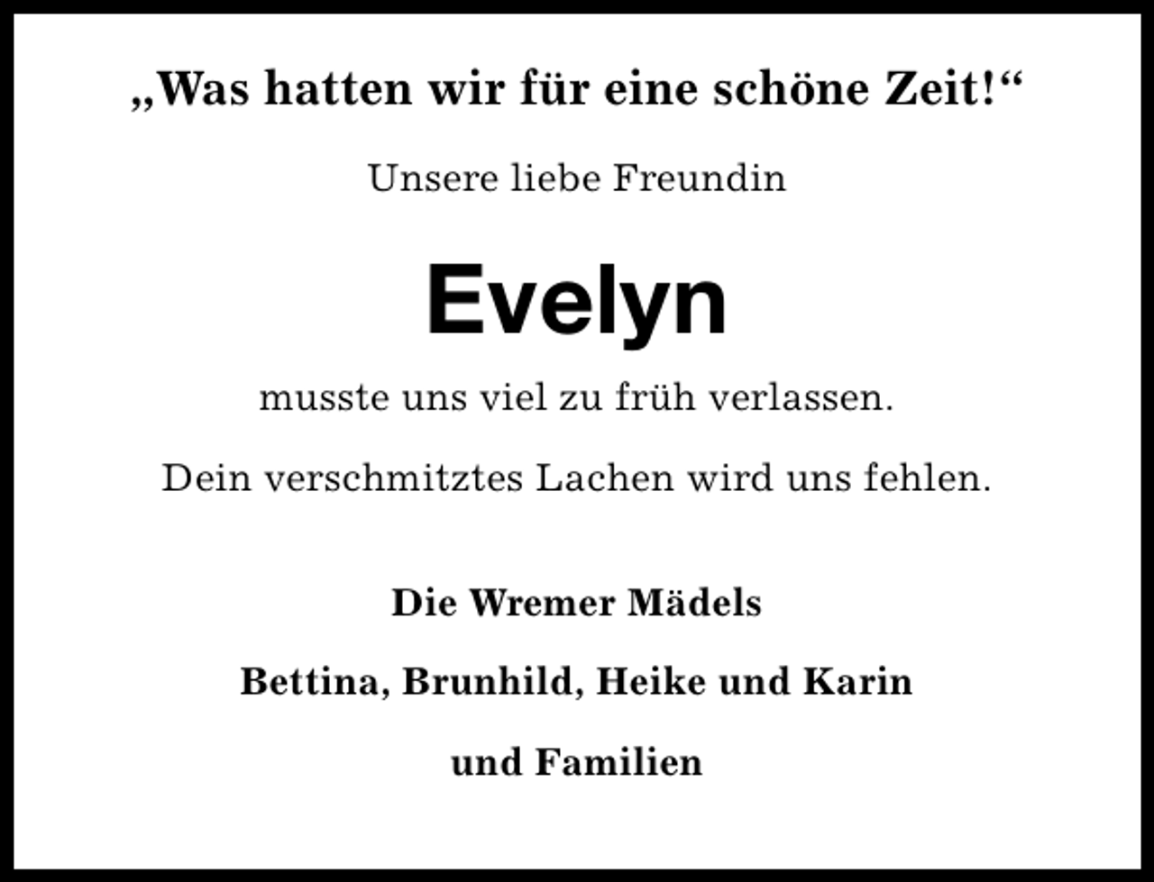<p>„Was hatten wir für eine schöne Zeit!“<br />Unsere liebe Freundin</p><p>Evelyn<br />musste uns viel zu früh verlassen.<br />Dein verschmitztes Lachen wird uns fehlen.<br />Die Wremer Mädels<br />Bettina, Brunhild, Heike und Karin<br />und Familien</p>