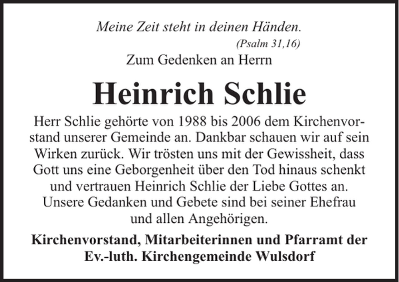 <p>Meine Zeit steht in deinen Händen.<br />(Psalm 31,16)</p><p>Zum Gedenken an Herrn</p><p>Heinrich Schlie</p><p>Herr Schlie gehörte von 1988 bis 2006 dem Kirchenvorstand unserer Gemeinde an. Dankbar schauen wir auf sein<br />Wirken zurück. Wir trösten uns mit der Gewissheit, dass<br />Gott uns eine Geborgenheit über den Tod hinaus schenkt<br />und vertrauen Heinrich Schlie der Liebe Gottes an.<br />Unsere Gedanken und Gebete sind bei seiner Ehefrau<br />und allen Angehörigen.<br />Kirchenvorstand, Mitarbeiterinnen und Pfarramt der<br />Ev.-luth. Kirchengemeinde Wulsdorf</p>