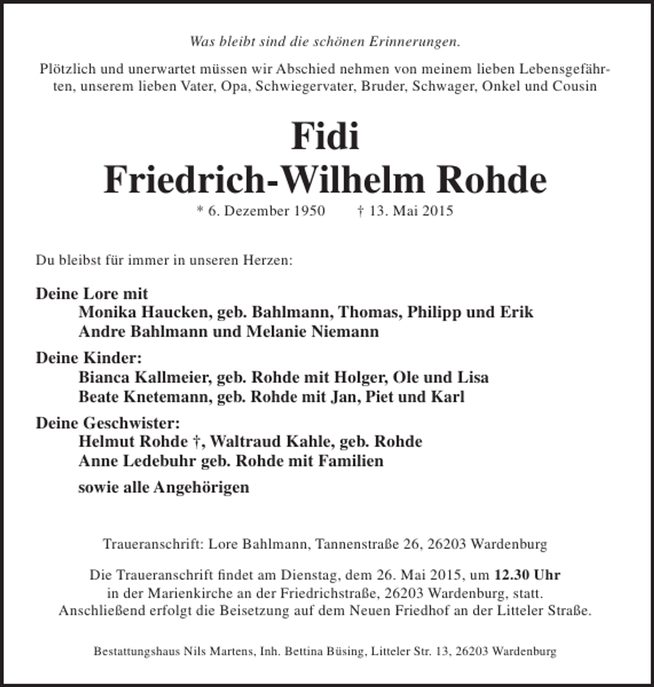 <p>Was bleibt sind die schönen Erinnerungen.<br />Plötzlich und unerwartet müssen wir Abschied nehmen von meinem lieben Lebensgefährten, unserem lieben Vater, Opa, Schwiegervater, Bruder, Schwager, Onkel und Cousin</p><p>Fidi<br />Friedrich-Wilhelm Rohde<br />* 6. Dezember 1950</p><p>† 13. Mai 2015</p><p>Du bleibst für immer in unseren Herzen:</p><p>Deine Lore mit<br />Monika Haucken, geb. Bahlmann, Thomas, Philipp und Erik<br />Andre Bahlmann und Melanie Niemann<br />Deine Kinder:<br />Bianca Kallmeier, geb. Rohde mit Holger, Ole und Lisa<br />Beate Knetemann, geb. Rohde mit Jan, Piet und Karl<br />Deine Geschwister:<br />Helmut Rohde †, Waltraud Kahle, geb. Rohde<br />Anne Ledebuhr geb. Rohde mit Familien<br />sowie alle Angehörigen<br />Traueranschrift: Lore Bahlmann, Tannenstraße 26, 26203 Wardenburg<br />Die Traueranschrift findet am Dienstag, dem 26. Mai 2015, um 12.30 Uhr<br />in der Marienkirche an der Friedrichstraße, 26203 Wardenburg, statt.<br />Anschließend erfolgt die Beisetzung auf dem Neuen Friedhof an der Litteler Straße.<br />Bestattungshaus Nils Martens, Inh. Bettina Büsing, Litteler Str. 13, 26203 Wardenburg</p>