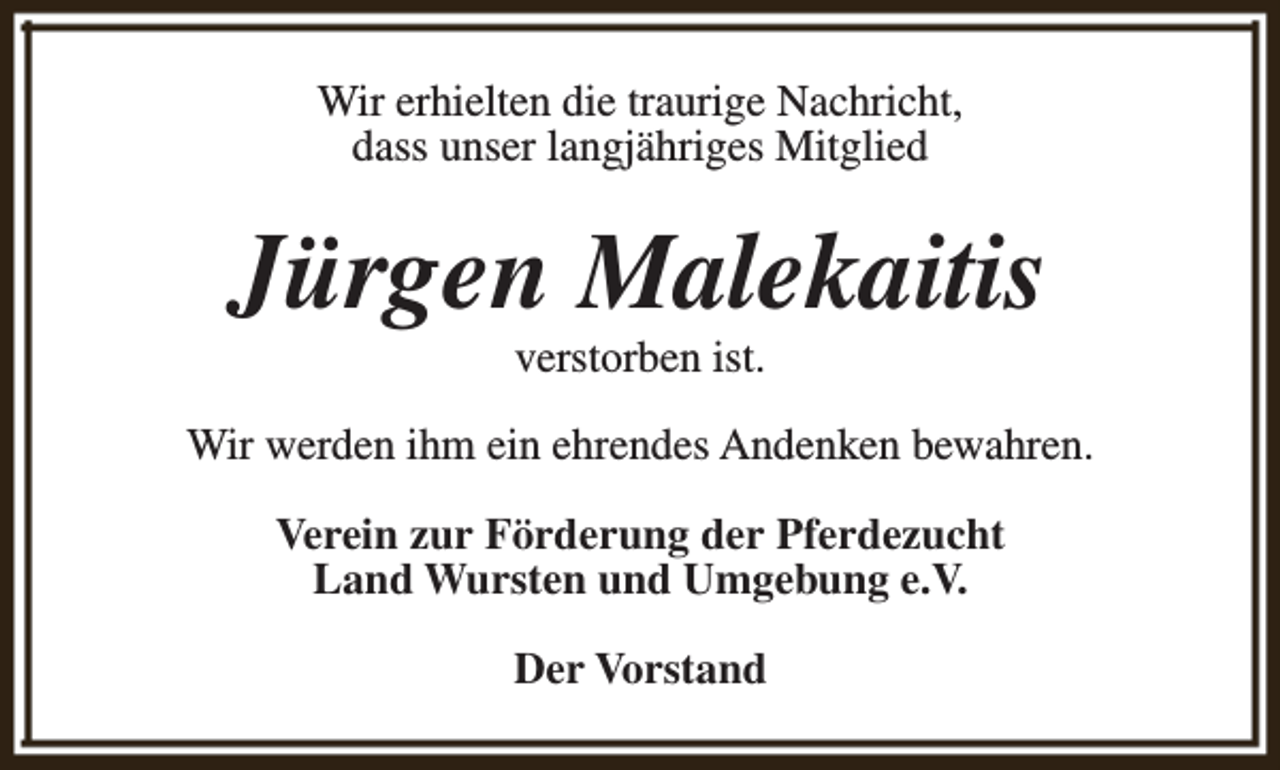 <p>Wir erhielten die traurige Nachricht,<br />dass unser langjähriges Mitglied</p><p>Jürgen Malekaitis<br />verstorben ist.</p><p>Wir werden ihm ein ehrendes Andenken bewahren.<br />Verein zur Förderung der Pferdezucht<br />Land Wursten und Umgebung e.V.<br />Der Vorstand</p>