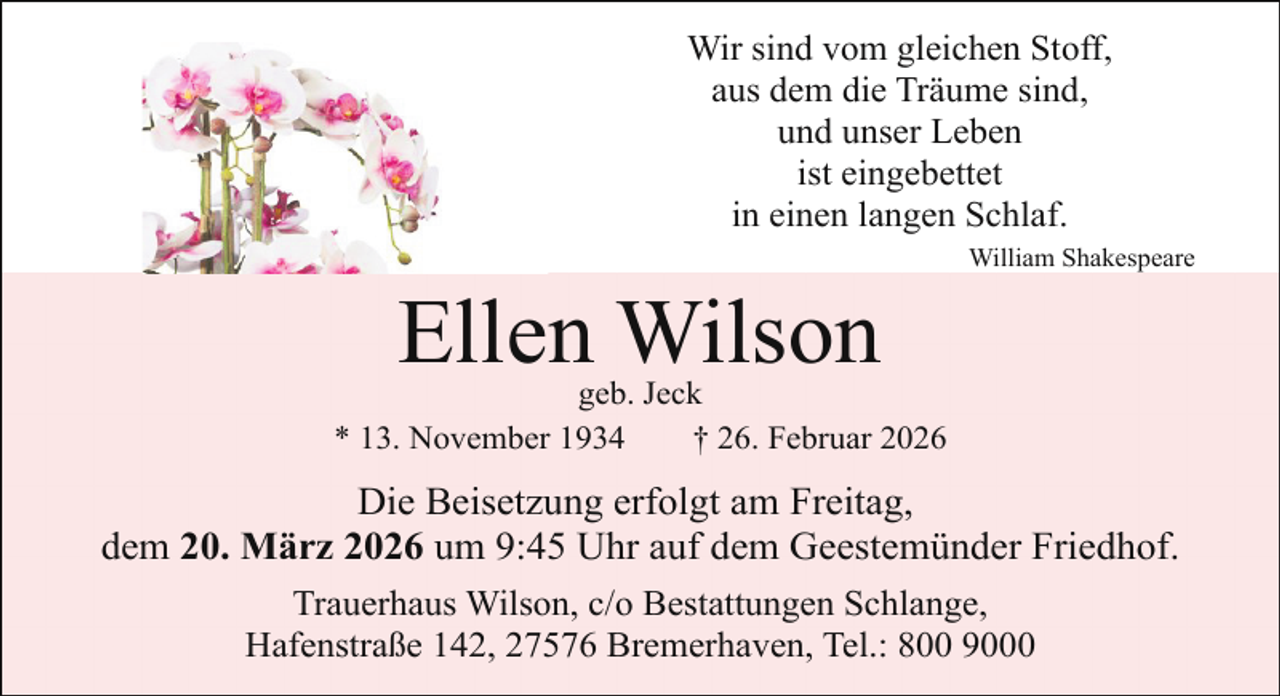 <p>Wir sind vom gleichen Stoff,<br />aus dem die Träume sind,<br />und unser Leben<br />ist eingebettet<br />in einen langen Schlaf.</p><p>Ellen Wilson</p><p>William Shakespeare</p><p>geb. Jeck<br />* 13. November 1934<br />† 26. Februar 2026</p><p>Die Beisetzung erfolgt am Freitag,<br />dem 20. März 2026 um 9:45 Uhr auf dem Geestemünder Friedhof.<br />Trauerhaus Wilson, c/o Bestattungen Schlange,<br />Hafenstraße 142, 27576 Bremerhaven, Tel.: 800 9000</p>
