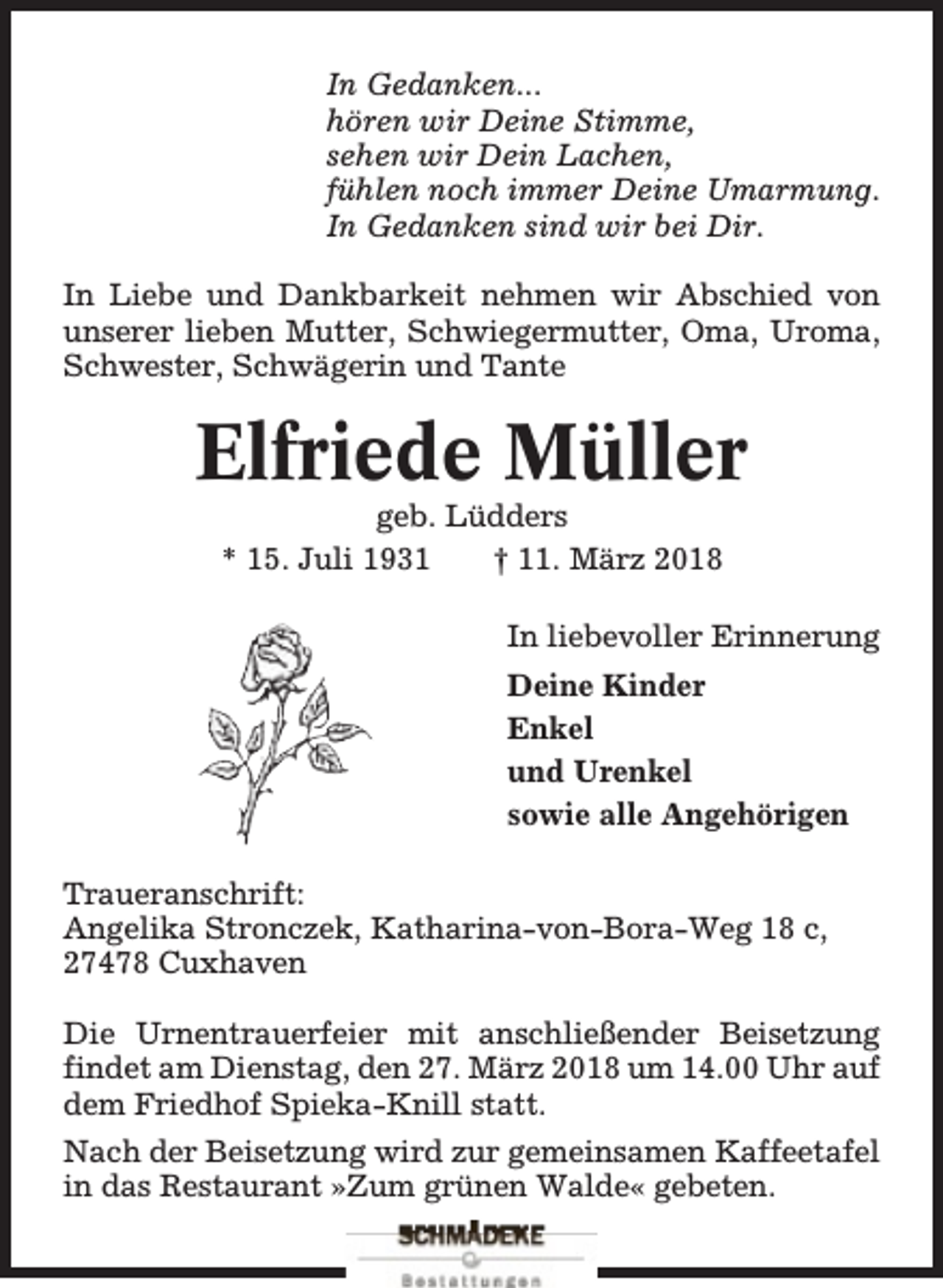 <p>In Gedanken...<br />hören wir Deine Stimme,<br />sehen wir Dein Lachen,<br />fühlen noch immer Deine Umarmung.<br />In Gedanken sind wir bei Dir.<br />In Liebe und Dankbarkeit nehmen wir Abschied von<br />unserer lieben Mutter, Schwiegermutter, Oma, Uroma,<br />Schwester, Schwägerin und Tante</p><p>Elfriede Müller<br />geb. Lüdders<br />* 15. Juli 1931<br />† 11. März 2018</p><p>In liebevoller Erinnerung<br />Deine Kinder<br />Enkel<br />und Urenkel<br />sowie alle Angehörigen<br />Traueranschrift:<br />Angelika Stronczek, Katharina-von-Bora-Weg 18 c,<br />27478 Cuxhaven<br />Die Urnentrauerfeier mit anschließender Beisetzung<br />findet am Dienstag, den 27. März 2018 um 14.00 Uhr auf<br />dem Friedhof Spieka-Knill statt.<br />Nach der Beisetzung wird zur gemeinsamen Kaffeetafel<br />in das Restaurant »Zum grünen Walde« gebeten.</p>