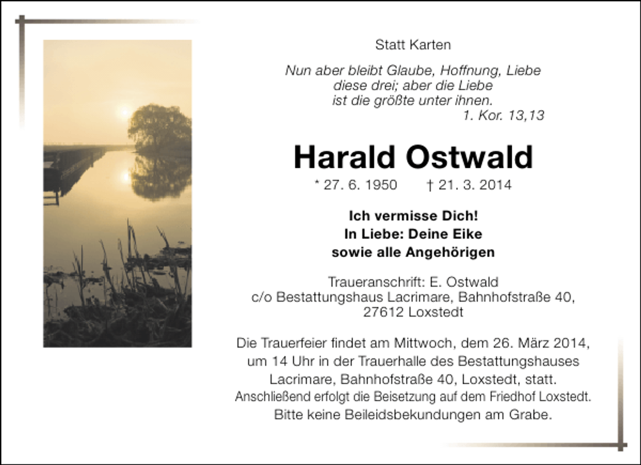 <p>Statt Karten<br />Nun aber bleibt Glaube, Hoffnung, Liebe<br />diese drei; aber die Liebe<br />ist die größte unter ihnen.<br />1. Kor. 13,13</p><p>Harald Ostwald<br />* 27. 6. 1950</p><p>† 21. 3. 2014</p><p>Ich vermisse Dich!<br />In Liebe: Deine Eike<br />sowie alle Angehörigen<br />Traueranschrift: E. Ostwald<br />c/o Bestattungshaus Lacrimare, Bahnhofstraße 40,<br />27612 Loxstedt<br />Die Trauerfeier findet am Mittwoch, dem 26. März 2014,<br />um 14 Uhr in der Trauerhalle des Bestattungshauses<br />Lacrimare, Bahnhofstraße 40, Loxstedt, statt.<br />Anschließend erfolgt die Beisetzung auf dem Friedhof Loxstedt.<br />Bitte keine Beileidsbekundungen am Grabe.</p>