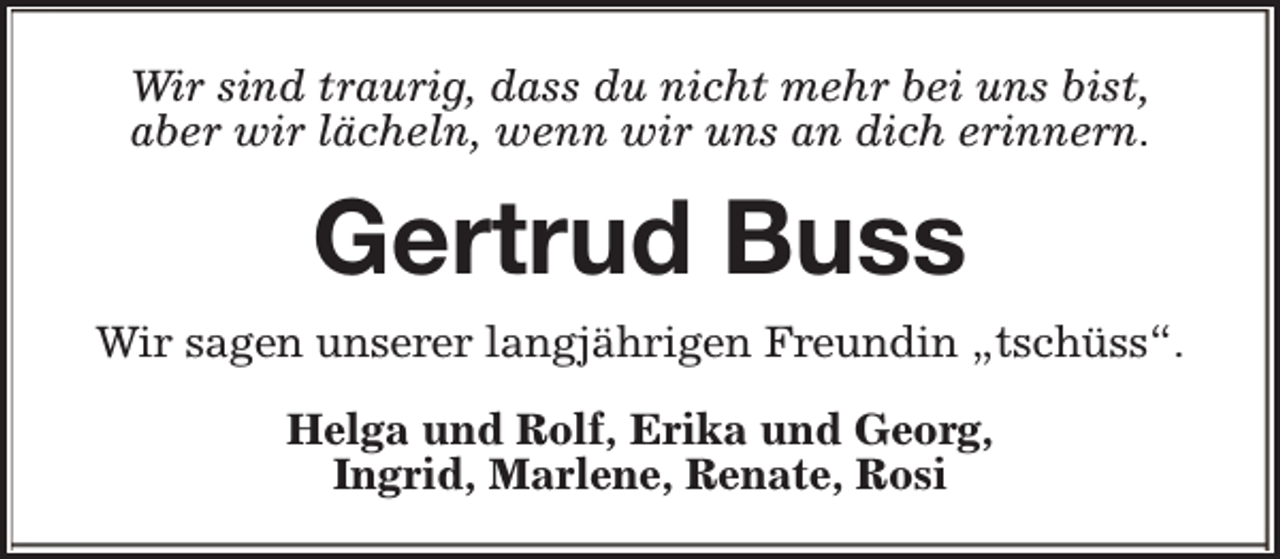 <p>Wir sind traurig, dass du nicht mehr bei uns bist,<br />aber wir lächeln, wenn wir uns an dich erinnern.</p><p>Gertrud Buss<br />Wir sagen unserer langjährigen Freundin „tschüss“.<br />Helga und Rolf, Erika und Georg,<br />Ingrid, Marlene, Renate, Rosi</p>