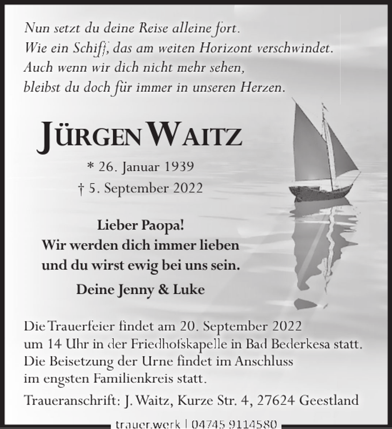 <p>Nun setzt du deine Reise alleine fort.<br />Wie ein Schifff, das am weiten Horizont verschwindet.<br />Auch wenn wir dich nicht mehr sehen,<br />bleibst du doch für immer in unseren Herzen.</p><p>JÜRGEN WAITZ<br />* 26. Januar 1939<br />† 5. September 2022</p><p>Lieber Paopa!<br />Wir werden dich immer lieben<br />und du wirst ewig bei uns sein.<br />Deine Jenny &amp; Luke<br />Die Trauerfeier findet am 20. September 2022<br />um 14 Uhhr in der Frieddhoffskkapellle in Badd Bedderkkesa statt.<br />Die Beisetzung der Urne findet im Anschluss<br />im engsten Familienkreis statt.<br />Traueranschrift: J.Waitz, Kurze Str. 4, 27624 Geestland<br />trauer.werk | 04745 9114580</p>