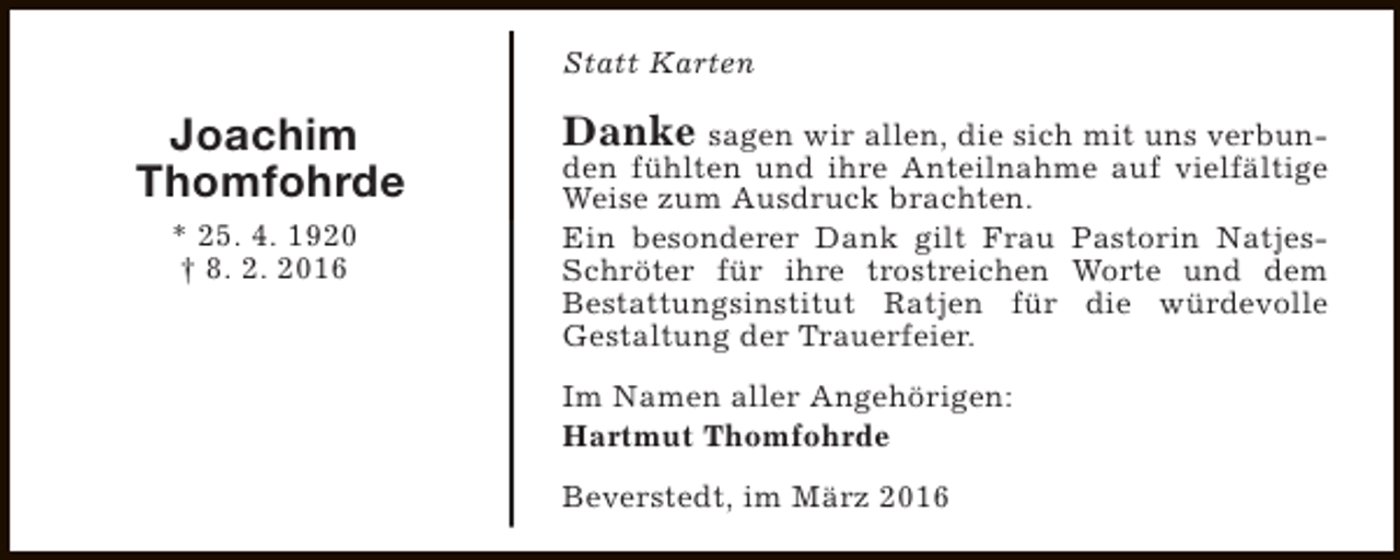 <p>Statt Karten</p><p>Joachim<br />Thomfohrde<br />* 25. 4. 1920<br />† 8. 2. 2016</p><p>Danke sagen wir allen, die sich mit uns verbunden fühlten und ihre Anteilnahme auf vielfältige<br />Weise zum Ausdruck brachten.<br />Ein besonderer Dank gilt Frau Pastorin NatjesSchröter für ihre trostreichen Worte und dem<br />Bestattungsinstitut Ratjen für die würdevolle<br />Gestaltung der Trauerfeier.</p><p>Im Namen aller Angehörigen:<br />Hartmut Thomfohrde<br />Beverstedt, im März 2016</p>