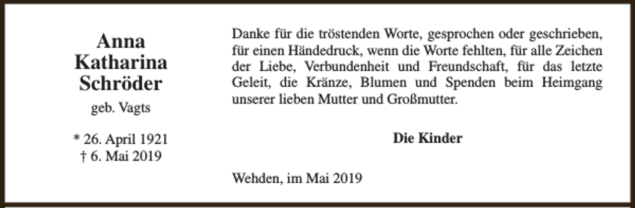 <p>Anna<br />Katharina<br />Schröder<br />geb. Vagts</p><p>Danke für die tröstenden Worte, gesprochen oder geschrieben,<br />für einen Händedruck, wenn die Worte fehlten, für alle Zeichen<br />der Liebe, Verbundenheit und Freundschaft, für das letzte<br />Geleit, die Kränze, Blumen und Spenden beim Heimgang<br />unserer lieben Mutter und Großmutter.<br />Die Kinder</p><p>* 26. April 1921<br />† 6. Mai 2019<br />Wehden, im Mai 2019</p>