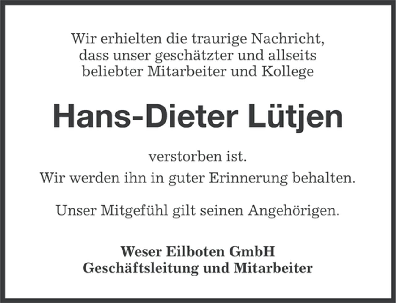 <p>Wir erhielten die traurige Nachricht,<br />dass unser geschätzter und allseits<br />beliebter Mitarbeiter und Kollege</p><p>Hans-Dieter Lütjen<br />verstorben ist.<br />Wir werden ihn in guter Erinnerung behalten.<br />Unser Mitgefühl gilt seinen Angehörigen.<br />Weser Eilboten GmbH<br />Geschäftsleitung und Mitarbeiter</p>